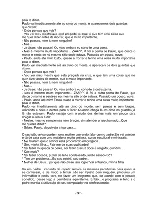 para te dizer.
Paulo vai imediatamente até ao cimo do monte, e aparecem os dois guardas
que dizem:
- Onde pensas que vais?
- Vou ver meu mestre que está pregado na cruz, e que tem uma coisa que
me quer dizer antes de morrer, que é muito importante.
- Não passas, nem tu nem ninguém!
- Mas...
- Já disse: não passas! Ou vais embora ou corto-te uma perna.
- Mas é mesmo muito importante... ZAAPP, lá foi a perna de Paulo, que desce o
monte e senta-se no mesmo sitio onde estava. Passado um pouco, ouve:
- Paulo, anda até mim! Estou quase a morrer e tenho uma coisa muito importante
para te dizer.
Paulo vai imediatamente até ao cimo do monte, e aparecem os dois guardas que
dizem:
- Onde pensas que vais?
- Vou ver meu mestre que esta pregado na cruz, e que tem uma coisa que me
quer dizer antes de morrer, que e muito importante.
- Não passas, nem tu nem ninguém!
- Mas...
- Já disse: não passas! Ou vais embora ou corto-te a outra perna.
- Mas é mesmo muito importante... ZAAPP, lá foi a outra perna de Paulo, que
desce o monte e senta-se no mesmo sitio onde estava. Passado um pouco, ouve:
- Paulo, anda até mim! Estou quase a morrer e tenho uma coisa muito importante
para te dizer.
Paulo vai imediatamente até ao cimo do monte, sem pernas e sem braços,
utilizando a boca e dentes para o fazer. Quando chega lá em cima os guardas já
lá não estavam, Paulo rasteja com a ajuda dos dentes mais um pouco para
chegar a Jesus e diz:
- Mestre, mesmo sem pernas nem braços, vim atender o teu chamado...Que
me queres dizer?
- Sabes, Paulo, daqui vejo a tua casa...

O sacristão avisa que tem uma mulher querendo falar com o padre.Ele vai atender
e dá de cara com uma mulatona muito gostosa, corpo escultural e minissaia.
* Me falaram que o senhor está procurando empregada..
* Sim, minha filha... Fala-me de suas qualidades!
* Sei fazer muqueca de peixe, sei fazer cuscuz doce e salgado, quindim...
* Que mais?
* Sei fazer cocada, pudim de leite condensado, leitão assado.Só?
* Tem um problema... Eu sou estéril, seu padre...
* Mulher de Deus... por que não disse isso logo? Vai entrando, minha filha

Vai um padre....cansado de repetir sempre as mesmas penitências para quem ia
se confessar, e de modo a tentar não ser injusto com ninguém, procurou um
informático e pediu para ele fazer um programa que, de acordo com o pecado
cometido, desse logo a penitência equivalente. Então....o programa é feito e o
padre estreia a utilização do seu computador no confessionário.


                                    - 247 -
 