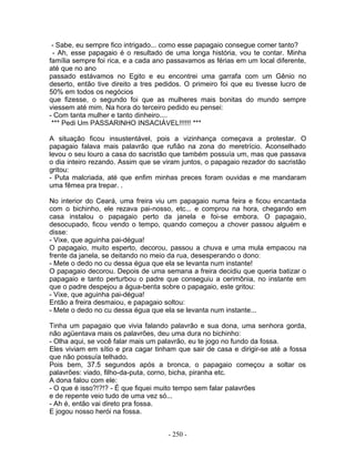 - Sabe, eu sempre fico intrigado... como esse papagaio consegue comer tanto?
 - Ah, esse papagaio é o resultado de uma longa história, vou te contar. Minha
família sempre foi rica, e a cada ano passavamos as férias em um local diferente,
até que no ano
passado estávamos no Egito e eu encontrei uma garrafa com um Gênio no
deserto, então tive direito a tres pedidos. O primeiro foi que eu tivesse lucro de
50% em todos os negócios
que fizesse, o segundo foi que as mulheres mais bonitas do mundo sempre
viessem até mim. Na hora do terceiro pedido eu pensei:
- Com tanta mulher e tanto dinheiro....
 *** Pedi Um PASSARINHO INSACIÁVEL!!!!!! ***

A situação ficou insustentável, pois a vizinhança começava a protestar. O
papagaio falava mais palavrão que rufião na zona do meretrício. Aconselhado
levou o seu louro a casa do sacristão que também possuía um, mas que passava
o dia inteiro rezando. Assim que se viram juntos, o papagaio rezador do sacristão
gritou:
- Puta malcriada, até que enfim minhas preces foram ouvidas e me mandaram
uma fêmea pra trepar. .

No interior do Ceará, uma freira viu um papagaio numa feira e ficou encantada
com o bichinho, ele rezava pai-nosso, etc... e comprou na hora, chegando em
casa instalou o papagaio perto da janela e foi-se embora. O papagaio,
desocupado, ficou vendo o tempo, quando começou a chover passou alguém e
disse:
- Vixe, que aguinha pai-dégua!
O papagaio, muito esperto, decorou, passou a chuva e uma mula empacou na
frente da janela, se deitando no meio da rua, desesperando o dono:
- Mete o dedo no cu dessa égua que ela se levanta num instante!
O papagaio decorou. Depois de uma semana a freira decidiu que queria batizar o
papagaio e tanto perturbou o padre que conseguiu a cerimônia, no instante em
que o padre despejou a água-benta sobre o papagaio, este gritou:
- Vixe, que aguinha pai-dégua!
Então a freira desmaiou, e papagaio soltou:
- Mete o dedo no cu dessa égua que ela se levanta num instante...

Tinha um papagaio que vivia falando palavrão e sua dona, uma senhora gorda,
não agüentava mais os palavrões, deu uma dura no bichinho:
- Olha aqui, se você falar mais um palavrão, eu te jogo no fundo da fossa.
Eles viviam em sítio e pra cagar tinham que sair de casa e dirigir-se até a fossa
que não possuía telhado.
Pois bem, 37.5 segundos após a bronca, o papagaio começou a soltar os
palavrões: viado, filho-da-puta, corno, bicha, piranha etc.
A dona falou com ele:
- O que é isso?!?!? - É que fiquei muito tempo sem falar palavrões
e de repente veio tudo de uma vez só...
- Ah é, então vai direto pra fossa.
E jogou nosso herói na fossa.


                                     - 250 -
 
