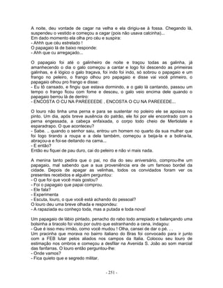 A noite, deu vontade de cagar na velha e ela dirigiu-se à fossa. Chegando lá,
suspendeu o vestido e começou a cagar (pois não usava calcinha)...
Em dado momento ela olha pro céu e suspira:
- Ahhh que céu estrelado !
O papagaio lá de baixo responde:
- Ahh que cu arregaçado...

O papagaio foi até o galinheiro de noite e traçou todas as galinha, já
amanhecendo o dia o galo começou a cantar e logo foi descendo as primeiras
galinhas, e é lógico o galo traçava, foi indo foi indo, só sobrou o papagaio e um
frango no peleiro, o frango olhou pro papagaio e disse vai você primeiro, o
papagaio olhou pro frango e disse:
- Eu tô cansado, e fingiu que estava dormindo, e o galo lá cantando, passou um
tempo o frango ficou com fome e desceu, o galo veio encima dele quando o
papagaio berrou lá de dentro:
- ENCOSTA O CU NA PAREEEEDE , ENCOSTA O CU NA PAREEEDE...

O louro não tinha uma perna e para se sustentar no poleiro ele se apoiava no
pinto. Um dia, após breve ausência do patrão, ele foi por ele encontrado com a
perna engessada, a cabeça enfaixada, o corpo todo cheio de Mertiolate e
esparadrapo. O que aconteceu?
- Sabe. .. quando o senhor saiu, entrou um homem no quarto da sua mulher que
foi logo tirando a roupa e a dela também, começou a beija-la e a bolina-la,
abraçou-a e foi-se deitando na cama...
- E então?
Então eu fiquei de pau duro, cai do peleiro e não vi mais nada.

A menina tanto pedira que o pai, no dia do seu aniversário, comprou-lhe um
papagaio, mal sabendo que a sua proveniência era de um famoso bordel da
cidade. Depois de apagar as velinhas, todos os convidados foram ver os
presentes recebidos e alguém perguntou:
- O que foi que você mais gostou?
- Foi o papagaio que papai comprou.
- Ele fala?
- Experimenta
- Escuta, louro, o que você está achando do pessoal?
O louro deu uma breve olhada e respondeu:
- A rapaziada eu conheço toda, mas a putada e toda nova!

Um papagaio de lábio pintado, penacho do rabo todo arrepiado e balançando uma
bolsinha a tiracolo foi visto por outro que estranhando a cena, indagou:
- Que é isso meu irmão, como você mudou ! Olha, cansei de dar o pé. . .
Um pracinha que morava no bairro italiano do Bras foi convocado para ir junto
com a FEB lutar pelos aliados nos campos da Italia. Colocou seu louro de
estimação nos ombros e começou a desfilar na Avenida S. João ao som marcial
das fanfarras. O louro então perguntou-lhe:
- Onde vamos?
- Fica quieto que e segredo militar.


                                     - 251 -
 