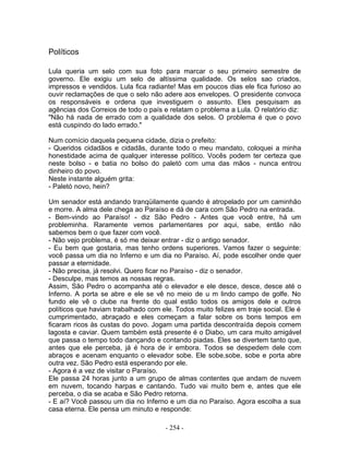 Políticos

Lula queria um selo com sua foto para marcar o seu primeiro semestre de
governo. Ele exigiu um selo de altíssima qualidade. Os selos sao criados,
impressos e vendidos. Lula fica radiante! Mas em poucos dias ele fica furioso ao
ouvir reclamações de que o selo não adere aos envelopes. O presidente convoca
os responsáveis e ordena que investiguem o assunto. Eles pesquisam as
agências dos Correios de todo o país e relatam o problema a Lula. O relatório diz:
"Não há nada de errado com a qualidade dos selos. O problema é que o povo
está cuspindo do lado errado."

Num comício daquela pequena cidade, dizia o prefeito:
- Queridos cidadãos e cidadãs, durante todo o meu mandato, coloquei a minha
honestidade acima de qualquer interesse político. Vocês podem ter certeza que
neste bolso - e batia no bolso do paletó com uma das mãos - nunca entrou
dinheiro do povo.
Neste instante alguém grita:
- Paletó novo, hein?

Um senador está andando tranqüilamente quando é atropelado por um caminhão
e morre. A alma dele chega ao Paraíso e dá de cara com São Pedro na entrada.
- Bem-vindo ao Paraíso! - diz São Pedro - Antes que você entre, há um
probleminha. Raramente vemos parlamentares por aqui, sabe, então não
sabemos bem o que fazer com você.
- Não vejo problema, é só me deixar entrar - diz o antigo senador.
- Eu bem que gostaria, mas tenho ordens superiores. Vamos fazer o seguinte:
você passa um dia no Inferno e um dia no Paraíso. Aí, pode escolher onde quer
passar a eternidade.
- Não precisa, já resolvi. Quero ficar no Paraíso - diz o senador.
- Desculpe, mas temos as nossas regras.
Assim, São Pedro o acompanha até o elevador e ele desce, desce, desce até o
Inferno. A porta se abre e ele se vê no meio de u m lindo campo de golfe. No
fundo ele vê o clube na frente do qual estão todos os amigos dele e outros
políticos que haviam trabalhado com ele. Todos muito felizes em traje social. Ele é
cumprimentado, abraçado e eles começam a falar sobre os bons tempos em
ficaram ricos às custas do povo. Jogam uma partida descontraída depois comem
lagosta e caviar. Quem também está presente é o Diabo, um cara muito amigável
que passa o tempo todo dançando e contando piadas. Eles se divertem tanto que,
antes que ele perceba, já é hora de ir embora. Todos se despedem dele com
abraços e acenam enquanto o elevador sobe. Ele sobe,sobe, sobe e porta abre
outra vez. São Pedro está esperando por ele.
- Agora é a vez de visitar o Paraíso.
Ele passa 24 horas junto a um grupo de almas contentes que andam de nuvem
em nuvem, tocando harpas e cantando. Tudo vai muito bem e, antes que ele
perceba, o dia se acaba e São Pedro retorna.
- E aí? Você passou um dia no Inferno e um dia no Paraíso. Agora escolha a sua
casa eterna. Ele pensa um minuto e responde:

                                      - 254 -
 