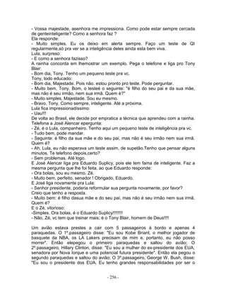 - Vossa majestade, asenhora me impressiona. Como pode estar sempre cercada
de genteinteligente? Como a senhora faz ?
Ela responde:
- Muito simples. Eu os deixo em alerta sempre. Faço um teste de QI
regularmente,só pra ver se a inteligência deles ainda esta bem viva.
Lula, surpreso:
- E como a senhora fazisso?
A rainha concorda em lhemostrar um exemplo. Pega o telefone e liga pro Tony
Blair:
- Bom dia, Tony. Tenho um pequeno teste pra vc.
Tony, todo educado:
- Bom dia, Majestade. Pois não. estou pronto pro teste. Pode perguntar.
- Muito bem, Tony. Bom, o testeé o seguinte: "é filho do seu pai e da sua mãe,
mas não é seu irmão, nem sua irmã. Quem é?"
- Muito simples, Majestade. Sou eu mesmo.
- Bravo, Tony. Como sempre, inteligente. Até a próxima.
Lula fica impressionadíssimo:
- Uau!!!
De volta ao Brasil, ele decide por empratica a técnica que aprendeu com a rainha.
Telefona a José Alencar epergunta:
- Zé, é o Lula, companheiro. Tenho aqui um pequeno teste de inteligência pra vc.
- Tudo bem, pode mandar.
- Seguinte: é filho da sua mãe e do seu pai, mas não é seu irmão nem sua irmã.
Quem é?
- Ah, Lula, eu não esperava um teste assim, de supetão.Tenho que pensar alguns
minutos. Te telefono depois,certo?
- Sem problemas. Até logo.
E José Alencar liga pra Eduardo Suplicy, pois ele tem fama de inteligente. Faz a
mesma pergunta que lhe foi feita, ao que Eduardo responde:
- Ora bolas, sou eu mesmo, Zé.
- Muito bem, perfeito, senador ! Obrigado, Eduardo.
E José liga novamente pra Lula:
- Senhor presidente, poderia reformular sua pergunta novamente, por favor?
Creio que tenho a resposta.
- Muito bem: é filho dasua mãe e do seu pai, mas não é seu irmão nem sua irmã.
Quem é?
E o Zé, vitorioso:
-Simples. Ora bolas, é o Eduardo Suplicy!!!!!!!!
- Não, Zé, vc tem que treinar mais; é o Tony Blair, homem de Deus!!!!

Um avião estava prestes a cair com 5 passageiros à bordo e apenas 4
paraquedas. O 1º.passageiro disse: "Eu sou Kobe Briant, o melhor jogador de
basquete da NBA, os LA Lakers precisam de mim e, portanto, eu não posso
morrer". Então elepegou o primeiro paraquedas e saltou do avião; O
2º.passageiro, Hillary Clinton, disse: "Eu sou a mulher do ex-presidente dos EUA,
senadora por Nova Iorque e uma potencial futura presidente". Então ela pegou o
segundo paraquedas e saltou do avião; O 3º.passageiro, George W. Bush, disse:
"Eu sou o presidente dos EUA. Eu tenho grandes responsabilidades por ser o


                                     - 256 -
 