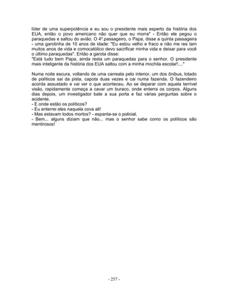 líder de uma superpotência e eu sou o presidente mais esperto da história dos
EUA, então o povo americano não quer que eu morra" - Então ele pegou o
paraquedas e saltou do avião. O 4º.passageiro, o Papa, disse a quinta passageira
- uma garotinha de 10 anos de idade: "Eu estou velho e fraco e não me res tam
muitos anos de vida e comocatólico devo sacrificar minha vida e deixar para você
o último paraquedas". Então a garota disse:
"Está tudo bem Papa, ainda resta um paraquedas para o senhor. O presidente
mais inteligente da história dos EUA saltou com a minha mochila escolar!...."

Numa noite escura, voltando de uma carreata pelo interior, um dos ônibus, lotado
de políticos sai da pista, capota duas vezes e cai numa fazenda. O fazendeiro
acorda assustado e vai ver o que aconteceu. Ao se deparar com aquela terrível
visão, rapidamente começa a cavar um buraco, onde enterra os corpos. Alguns
dias depois, um investigador bate a sua porta e faz várias perguntas sobre o
acidente.
- E onde estão os políticos?
- Eu enterrei eles naquela cova ali!
- Mas estavam todos mortos? - espanta-se o policial.
- Bem... alguns diziam que não... mas o senhor sabe como os políticos são
mentirosos!




                                     - 257 -
 