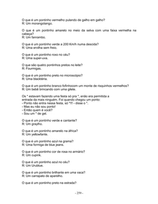 O que é um pontinho vermelho pulando de galho em galho?
R: Um morangotango.

O que é um pontinho amarelo no meio da selva com uma faixa vermelha na
cabeça?
R: Um fanrambo.

O que é um pontinho verde a 200 Km/h numa descida?
R: Uma ervilha sem freio.

O que é um pontinho roxo no céu?
R: Uma super-uva.

O que são quatro pontinhos pretos no leite?
R: Fourmigas.

O que é um pontinho preto no microscópio?
R: Uma blacktéria.

O que é um pontinho branco fofinhocom um monte de risquinhos vermelhos?
R: Um bebê brincando com uma gilete.

Os * estavam fazendo uma festa só pra *, enão era permitida a
entrada da mais ninguém. Foi quando chegou um ponto:
- Ponto não entra nessa festa, só *!!! - disse o *.
- Mas eu não sou ponto!
- Então quem é você?
- Sou um * de gel.

O que é um pontinho verde e cantante?
R: Um graylho.

O que é um pontinho amarelo na áfrica?
R: Um yellowfante.

O que é um pontinho azul na grama?
R: Uma formiga de blue jeans.

O que é um pontinho cor de rosa no armário?
R: Um cupink.

O que é um pontinho azul no céu?
R: Um Urublue.

O que é um pontinho brilhante em uma vaca?
R: Um carrapato de aparelho.

O que é um pontinho preto na estrada?


                                     - 259 -
 