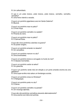 R: Um calhamblack.

O que é um preto branco, preto branco, preto branco, vermelho, vermelho,
vermelho?
R: Uma freira rolando a escada.

O que é um pontinho gigantesco azul em Santa Catarina?
R: Bluenal.

O que é um pontinho rosa no palco?
R: O Pink Floyd.

O que é um pontinho vermelho no castelo?
R: Pimenta do reino.

O que é um pontinho rosa no palco?
R: O Samuel Rosa.

O que são cinco pontinhos coloridos na grama?
R: Os power rangers.

O que é um pontinho amarelo no deserto?
R: Um camyellow.

O que é um pontinho marrom no céu?
R: Uma brownboleta.

O que é um pontinho branco e enrugado no fundo do mar?
R: O Ulysses Guimarães.

O que é um pontinho verde na selva?
R: Um greenrila.

O que é um pontinho verde indo em direção a um ponto amarelo encima de uma
geladeira?
R: Uma super-ervilha indo salvar um fandangos suicida.

O que é um pontinho cinza no Windows?
R: O Netsgraype.

O que é um pontinho preto no céu?
R: O Dener.

O que é um pontinho vermelho na parede?
R: Um morango alpinista.

O que são oito pontinhos vermelhos piscando alternadamente?
R: Uma aranha com tênis de luzinhas.


                                      - 260 -
 