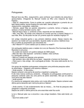 Portugueses

Manuel leva seu filho, Joaquinzinho, para conhecer sua indústria de presuntos e
apresuntados. Chegando lá, Manuel mostra ao filho uma máquina de fazer
lingüiça...
- Veja cá, Joaquinzinho. Como tu podes ver, quando colocamos o jumento de um
lado dessa esteira, temos lingüiça do outro lado. Genial, não ?
Joaquinzinho, estupefato, responde...
- Demais, papai! Mas se quando colocamos o jumento, temos a lingüiça, com
certeza o inverso também ocorre, não?
- Manuel tapa a face, e, contendo a fúria, responde em tom desiludido...
- Não, meu filho. Só existe uma máquina no mundo que faz o inverso dessa ai: a
sua mãe, filho. Só ela pode me dar um jumento após ter recebido lingüiça !!!!!

Um antigo industrial ganha o seu primeiro telefone celular. Nesse mesmo dia,
resolve ir ao motel com sua secretária. Quando estão na cama o telefone toca:
Era a mulher do empresário que assustado diz:
- Alo? Maria!!!??? Como sabias que eu estava no motel??

Um português telefona para o redator do Livro do Records (The Guinness Book of
Records) e comunica:
- Eu acabo de resolver um quebra-cabeças de 3000 peças.
- Mas isto não e tão especial - comenta o redator, meio confuso.
E o português continua:
- Mas eu o resolvi em apenas uma semana.
- Isto também não e tão difícil de se fazer - responde o homem do Guinness.
- Claro que é, meu amigo - diz o português já brabo - Na caixa está escrito de 3 a
5 anos!

Um grupo de cientistas portugueses começaram uma profunda pesquisa sobre
os aracnídeos... Pegaram uma aranha e falaram:
- Ande aranha. - E ela andou...
Depois cortaram uma perna da aranha e repetiram a pergunta:
E ela meio manca continuou andando... Intrigados os portugueses continuaram a
pesquisa cortando cada vez uma perna do pobre aracnídeo. Até que só sobrou
uma perna dai eles falaram
- Ande animal !
E a aranha se rastejando toda andou com muita dificuldade. Depois cortaram esta
última perna deixando sem nenhuma perna e falaram:

- Ande aranha..! E ela evidentemente não se mexeu.... Ao final da pesquisa eles
chegaram a seguinte conclusão:
Depois de cortar a última perna de uma aracnídeo este fica surdo

Lá já o Manuel pela rua e encontra o seu amigo brasileiro. Este está lendo um
livro.
- Que livro estás a ler?

                                     - 262 -
 