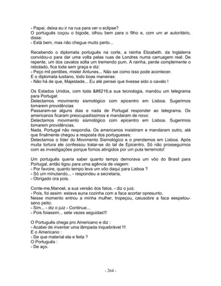 - Papai, deixa eu ir na rua para ver o eclipse?
O português coçou o bigode, olhou bem para o filho e, com um ar autoritário,
disse:
- Está bem, mas não chegue muito perto...

Recebendo o diplomata português na corte, a rainha Elizabeth, da Inglaterra
convidou-o para dar uma volta pelas ruas de Londres numa carruagem real. De
repente, um dos cavalos solta um tremendo pum. A rainha, perde complemente o
rebolado, fica toda sem graça e diz:
- Peço mil perdões, mister Antunes... Não sei como isso pode acontecer.
E o diplomata lusitano, todo boas maneiras:
- Não há de que, Majestade... Eu até pensei que tivesse sido o cavalo !

Os Estados Unidos, com toda ‘a sua tecnologia, mandou um telegrama
para Portugal:
Detectamos movimento sismológico com epicentro em Lisboa. Sugerimos
tomarem providências
Passaram-se alguns dias e nada de Portugal responder ao telegrama. Os
americanos ficaram preocupadíssimos e mandaram de novo:
Detectamos movimento sismológico com epicentro em Lisboa. Sugerimos
tomarem providências.
Nada, Portugal não respondia. Os americanos insistiram e mandaram outro, até
que finalmente chegou a resposta dos portugueses:
Detectamos o líder do Movimento Sismológico e o prendemos em Lisboa. Após
muita tortura ele confessou tratar-se do tal de Epicentro. Só não prosseguimos
com as investigações porque fomos atingidos por um puta terremoto!

Um português queria saber quanto tempo demorava um vôo do Brasil para
Portugal, então ligou para uma agência de viagem:
- Por favoire, quanto tempo leva um vôo daqui para Lisboa ?
- Só um minutando... - respondeu a secretaria.
- Obrigado ora pois.

Conte-me,Manoel, a sua versão dos fatos. - diz o juiz.
- Pois, foi assim: estava euna cozinha com a faca acortar opresunto.
Nesse momento entrou a minha mulher, tropeçou, caiusobre a faca eespetou-
seno peito.
- Sim... - diz o juiz - Continue...
- Pois foiassim... sete vezes seguidas!!!

O Português chega pro Americano e diz :
- Acabei de inventar uma lâmpada inquebrável !!!
E o Americano :
- De que material ela e feita ?
O Português :
- De aço.




                                     - 264 -
 