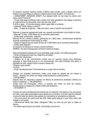 O Joaquim quando mandou trazer a Maria, pelo correio, para o Brasil. Abriu um
boteco na praça Mauá e colocou a Maria para morar lá perto. Um belo dia...
- JOAQUIMM!! JOAQUIM JOSé!!! Tua esposa está na tua casa na cama com
outro cara!!! Corra lá!
- O que esta gaja prostituta está a fazer com este paneleiro! Vou pegar a peixeira
e a garrucha e vou lá acabar com isso de uma vez!!!
E lá foi o gajo... 5 minutos depois volta o gajo feliz e contente...
- Joaquim! Você matou o cara?!?
- Não... O gajo se enganou... Não era outro, mas o mesmo de sempre!!!

Manuel e Joaquim passeavam pela rua, quando encontraram uma bosta no chão:
- Manuel! Te dou 1.000 Reais se tu comeres esta bosta...
- Então esta combinado, Joaquim...
Manuel foi lá e comeu a bosta, ganhando os 1.000 reais... Continuaram andando
quando encontraram outra bosta no chão:
- Joaquim! Agora sou eu quem te dou os 1.000 Reais se tu comeres esta bosta...
- Então está beleza!!!
O Joaquim se abaixou e comeu a bosta também...
MORAL: Os dois portugueses comeram bosta de graça...

Dois portuguêses pedalavam suas bicicletas pelo campo. Um deles pergunta:
- Onde conseguiste essa tua magnífica bicicleta?
O segundo respondeu:
- Estava eu a pé, caminhando ontem por aí, quando surgiu uma deliciosa
rapariga, a mais linda que já vi, um monumento, com esta bicicleta. Ela atirou a
bicicleta ao solo, despiu toda a roupa e disse-me:
"Pegue o que quiser".
O outro:
- Ó pá, escolheste bem. Provavelmente a roupa não te serviria.

Chegou um arqueiro americano, botou uma maçã na cabeça de um cobaia e
atirou... Acertou em cheio na maçã, então exclamou comemorando :
- I’M HE-MAN !
Depois veio um Japonês e acertou na flecha do americano dividindo a flecha ao
meio e exclamou : - I’M SAMURAI !
Então veio um Português, mirou, e acertou em cheio no olho do cobaia,
desfigurando a cabeça do coitado então ele exclamou:
- I’M SORRY !!!

O pneu do carro do Manuel fura diante de um hospício. Ele desce e tira as porcas
da roda, mas elas escorregam para dentro de um bueiro. Um dos internos assiste
a cena do lado de dentro das grades do manicômio e aconselha ao Manuel:
- Tire uma porca de cada uma das três rodas para segurar a que ficou solta, até
chegar a um posto.
- Fenomenal! Muito boa idéia. Obrigado! Olhe, eu nem sei por que tu estás aí
dentro.
- Eu estou aqui porque sou doido, não porque sou burro!



                                     - 265 -
 