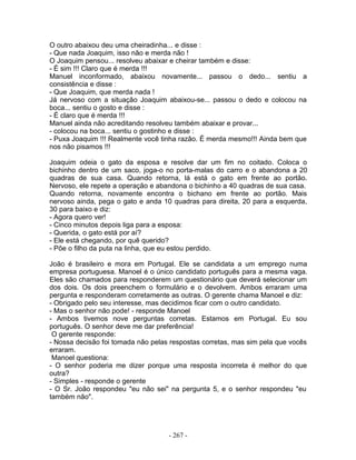 O outro abaixou deu uma cheiradinha... e disse :
- Que nada Joaquim, isso não e merda não !
O Joaquim pensou... resolveu abaixar e cheirar também e disse:
- É sim !!! Claro que é merda !!!
Manuel inconformado, abaixou novamente... passou o dedo... sentiu a
consistência e disse :
- Que Joaquim, que merda nada !
Já nervoso com a situação Joaquim abaixou-se... passou o dedo e colocou na
boca... sentiu o gosto e disse :
- É claro que é merda !!!
Manuel ainda não acreditando resolveu também abaixar e provar...
- colocou na boca... sentiu o gostinho e disse :
- Puxa Joaquim !!! Realmente você tinha razão. É merda mesmo!!! Ainda bem que
nos não pisamos !!!

Joaquim odeia o gato da esposa e resolve dar um fim no coitado. Coloca o
bichinho dentro de um saco, joga-o no porta-malas do carro e o abandona a 20
quadras de sua casa. Quando retorna, lá está o gato em frente ao portão.
Nervoso, ele repete a operação e abandona o bichinho a 40 quadras de sua casa.
Quando retorna, novamente encontra o bichano em frente ao portão. Mais
nervoso ainda, pega o gato e anda 10 quadras para direita, 20 para a esquerda,
30 para baixo e diz:
- Agora quero ver!
- Cinco minutos depois liga para a esposa:
- Querida, o gato está por aí?
- Ele está chegando, por quê querido?
- Põe o filho da puta na linha, que eu estou perdido.

João é brasileiro e mora em Portugal. Ele se candidata a um emprego numa
empresa portuguesa. Manoel é o único candidato português para a mesma vaga.
Eles são chamados para responderem um questionário que deverá selecionar um
dos dois. Os dois preenchem o formulário e o devolvem. Ambos erraram uma
pergunta e responderam corretamente as outras. O gerente chama Manoel e diz:
- Obrigado pelo seu interesse, mas decidimos ficar com o outro candidato.
- Mas o senhor não pode! - responde Manoel
- Ambos tivemos nove perguntas corretas. Estamos em Portugal. Eu sou
português. O senhor deve me dar preferência!
 O gerente responde:
- Nossa decisão foi tomada não pelas respostas corretas, mas sim pela que vocês
erraram.
 Manoel questiona:
- O senhor poderia me dizer porque uma resposta incorreta é melhor do que
outra?
- Simples - responde o gerente
- O Sr. João respondeu "eu não sei" na pergunta 5, e o senhor respondeu "eu
também não".




                                    - 267 -
 