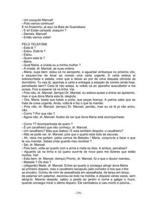 - Um pouquito Manuel!
- Pois vamos continuar!
E no finalzinho, já aqui na Baia de Guanabara:
- E aí! Estás cansado Joaquim ?
- Demais, Manuel!
- Então vamos voltar!

PELO TELEFONE
- Está lá ?
- Estou. Está lá ?
- Estou.
- Quem está lá ?
- Maria.
- Qual Maria, a criada ou a minha mulher ?
- A criada, dr. Manoel, as suas ordens.
- Maria, ouça bem: estou cá no aeroporto, a aguardar embarque no próximo vôo,
e esqueci-me de levar ao correio uma carta urgente. A carta estava aí
sobrescritada e selada, creio que a deixei ao por de cima daquela cômoda do
dormitório. Tu vais lá, apanhas a carta e entregas a estação de correio ainda hoje,
percebeste bem? Caso lá não esteja, tu voltas cá ao aparelho auscultador e me
avisas. Fico a esperar cá na linha. Vai.
- Pois não, dr. Manoel. (tempo) Dr. Manoel, eu estava quase a entrar ao aposento,
mas vi que dona Maria esta lá, despida.
- Ora, Maria, basta que batas a porta, que peças licença. A patroa sabe que se
trata de coisa urgente. Anda, volta lá e faz o que te mandei.
- Pois não, dr. Manoel. (tempo) Dr. Manoel, perdão, mas eu cá lá já não entro,
não.
- Como ? Por que não ?
- Agora não, dr. Manoel. Acabo de ver que dona Maria está acompanhada.

- Como ?? Acompanhada de quem ?
- É um cavalheiro que não conheço, dr. Manoel.
- Um cavalheiro? Mas que diabos ! E esta também despido, o cavalheiro?
- Não se pode ver, dr. Manoel, pois que o quarto esta todo as escuras.
- Ah, raios me partam, pelos cornos de Belzebu ! Maria, conjuro-te a fazer o que
te vou mandar. Sabes onde guardo meu revólver ?
- Sei, dr. Manoel.
- Pois bem, volta ao quarto com a arma e mata os dois. A ambos, percebes?
- Aguardo cá na linha e só quero ouvir-te de novo para me dizeres que estão
mortos. Vai!
- Esta bem, dr. Manoel. (tempo) Pronto, dr. Manoel, fiz o que o doutor mandou.
- Mataste ? Os dois ?
- (ofegante) Matei, dr. Manoel. Entrei ao quarto e consegui atingir dona Maria
ao primeiro disparo, mas o cavalheiro escapuliu pelo corredor e tive que ir-lhe
ao encalco. Correu de mim de assoalhada em assoalhada, de lanço em lanço,
de patamar em patamar, escoriou-se todo na mobília, e disparei varias vezes, sem
atingi-lo. Mesmo despido, saltou a janela ao jardim e corria a galgar o muro,
quando consegui mirar o último disparo. Ele cambaleou e caiu morto a piscina...


                                      - 270 -
 