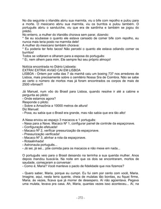 No dia seguinte o irlandês abriu sua marmita, viu o bife com repolho e pulou para
a morte. O mexicano abriu sua marmita, viu os burritos e pulou também. O
português abriu o sanduíche, viu que era de sardinha e também se jogou do
prédio.
No enterro, a mulher do irlandês chorava sem parar, dizendo:
* Se eu soubesse o quanto ele estava cansado de comer bife com repolho, eu
nunca mais teria posto na marmita dele!
A mulher do mexicano também chorava:
* Eu poderia ter feito tacos! Não percebi o quanto ele estava odiando comer os
burritos!
Todos se voltaram e olharam para a esposa do português:
* Ei, nem olhem para mim. Ele sempre fez seu próprio almoço!

Notícia encontrada no Diário Lisboeta:
EXTRA! EXTRA! AVIãO CAI EM LISBOA
LISBOA - Ontem por volta das 7 da manhã caiu um boeing 737 nos arredores de
Lisboa, mais precisamente sobre o cemitério Nossa Sra de Coimbra. Não se sabe
ao certo o número de mortos mas já foram encontrados os corpos de mais de
2500 vítimas!!!

Já Manuel, num vôo do Brasil para Lisboa, quando resolve ir até a cabine e
pergunta ao piloto:
- Onde estamos agora?
Responde o piloto:
- Sobre a Amazônia a 10000 metros de altura!
Diz Manuel:
- Poxa, eu sabia que o Brasil era grande, mas não sabia que era tão alto!

A Nasa enviou ao espaço 3 macacos e 1 português:
- Nasa para a Nave. Macaco Nº 1, configurar painel de controle da espaçonave.
- Configuração efetuada!
- Macaco Nº 2, verificar pressurização da espaçonave.
- Pressurização verificada!
- Macaco Nº 3, alinhar a rota da espaçonave.
- Rotaalinhada!
- Astronauta português...
- Já sei, já sei... põe comida para os macacos e não mexe em nada...

O português veio para o Brasil deixando na terrinha a sua querida mulher. Anos
depois mandou buscá-la. Na noite em que os dois se encontraram, mortos de
saudade, começaram a conversar:
- Como é, Maria? Você manteve o pacto de fidelidade que nos fizemos?

- Quero saber, Maria, porque eu cumpri. Eu fui cem por cento com você, Maria.
Imagine, aqui, nesta terra quente, cheia de mulatas tão bonitas, eu fiquei firme,
Maria. às vezes, ficava que já morrer de desespero. Aí não agüentava. Pegava
uma mulata, levava pra casa. Ah, Maria, quantas vezes isso aconteceu... Aí, na



                                     - 272 -
 