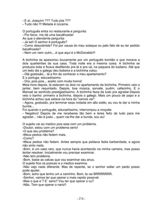 - E aí, Joaquim ??? Tudo jóia ???
- Tudo não !!! Metade é cocaína.

O português entra no restaurante e pergunta:
- Por favor, me dá uma bacalhoada!
Ao que o atendente pergunta:
- Já sei! O senhor é português?
- Como descobriste? Foi por causa do meu sotaque ou pelo fato de eu ter pedido
bacalhoada?
- Nem um nem outro....é que aqui é o McDonalds!!!

A bichinha se apaixonou loucamente por um português bonitão e que morava a
dois quarteirões da sua casa. Toda noite era a mesma coisa. A bichinha se
produzia toda e ficava desfilando pra lá e pra cá, na paquera do lusitano. Até que
um belo dia o galego deu bobeira e a bichinha colou:
- Olá gostosão... tá a fim de conhecer o meu apartamento?
E o portuga, educadíssimo:
- Ora, pois pois... aceito com muita honra!
Meia hora depois, lá estavam os dois no apartamento da bichinha. Primeiro veio o
jantar, bem requintado. Depois, boa música, sorvete, pudim, cafezinho. E o
Manoel se sentindo prestigiadíssimo. A bichinha fazia de tudo pra agradar.Depois
veio o banho: primeiro a bichinha, depois o galego. Mais um pouco de papo e a
bichinha achou que estava na hora do "vamos ver":
- Agora, gostosão, pra terminar essa noitada em alto estilo, eu vou te dar a minha
bunda...
Foi quando o português, educadíssimo, interrompou a moçoila:
- Negativo! Depois de me receberes tão bem e teres feito de tudo para me
agradar... não é justo... quem vai lhe dar a bunda, sou eu!

O sujeito vai ao medico pois esta com um problema.
-Doutor, estou com um problema serio!
-O que seu problema?
-Meus peidos não fedem mais.
-Como?
-Meus peidos não fedem. Antes sempre que peidava fedia barbaridade, e agora
não sinto nada.
-Bom, é um caso raro, que nunca havia acontecido na minha carreira, mas posso
tentar resolver. Inicialmente vou precisar examinar.
-Não tem problema.
-Bom, baixe as calcas que vou examinar seu anus.
O sujeito fica na posicao e o medico examina.
-Não vejo nada diferente. Mas de repente, se o senhor soltar um peido posso
pode ajudar.
-Bom, acho que tenho um a caminho. Bom, la vai BRRRRRRR.
-Senhor, vamos ter que operar o mais rapido possivel.
-Mas o que e`? E` serio? Vou ter que operar o cu?
-Não. Tem que operar o nariz!!



                                     - 274 -
 