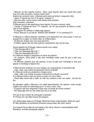 - Manuel, só tem iogurte mesmo... Bom, esse iogurte deve ser muito bom para
ficar em cofre de banco. Vamos comer tudo!
Depois de comerem tudo, o Manuel partiu para arrombar o segundo cofre.
- Jesus !!! Iogurte de novo !!! E agora, Joaquim ?!
- Não tem jeito, vamos comer tudo desse cofre também.
Eles comeram, comeram...
O Manuel que já não agüentava mais iogurte, foi para o terceiro cofre.
- Cacete !!! Iogurte de novo ??? Joaquim, vai ver que porcaria de Banco é este,
que só tem iogurte!
- O Joaquim foi verificar e voltou logo depois:
- Porra, Manuel ! é um tal de " BANCO DE SEMEM " !!! Tu conheces???

O Manuel e a Maria estavam sentados num banquinho em uma praça e veio um
passarinho e cagou no ombro dele, aí a Maria falou:
- óh Manuel, limpes isso com esse lencinho.
- Ih Maria, agora não sei mais qual foi o passarinho que me fez isso.

Numa padaria em Portugal, estava escrito num cartaz:
** Pão Simples R$ 0,10 **
** Pão com Manteiga R$ 0,20 **
** Pão sem Manteiga R$ 0,40 **
Aí o Manuel chegou e perguntou ao dono da padaria:
- óh Joaquim, como pode o pão sem manteiga custar mais do que o pão com
manteiga?
- óh Manuel, pareces que não pensas, é que no pão com manteiga tu tens que
passar a manteiga e depois tirar.

O Manuel tava andando na rua e chegou um cara gritando e sacudindo ele:
- João, João, sua mulher tá passando mal lá no Brasil!
E o Manuel continuou andando e chegou outro:
- João, João, sua mulher ta quase morrendo lá no Brasil, vai pra lá!
Aí o Manuel andou mais um pouco e pulou no mar e falou:
- Peraí! Meu nome não é João, eu não sou casado e nem sei nadar... blu blu blu
blu

No elevador, estão o Manuel e um casal desconhecido. De repente, nosso amigo
d’além-mar solta um estrondoso pum. O outro, claro, chia:
- O senhor não tem vergonha? Fazer isso na frente de minha mulher?
- Oh! Desculpe-me! Eu não sabia que era a vez dela.

Por que é que mulher de português é peituda?
R: Porque em vez dele chupar ele assopra.

Um clube pegou fogo em Portugal. Morreram todos carbonizados. Sabe por que?
R: Não deixaram os bombeiros entrarem porque eles não eram sócios.

Um homem foi ao altar de uma igreja e fez xixi lá. Qual é a nacionalidade dele?
Brasileiro, se fosse português cagava.


                                      - 276 -
 