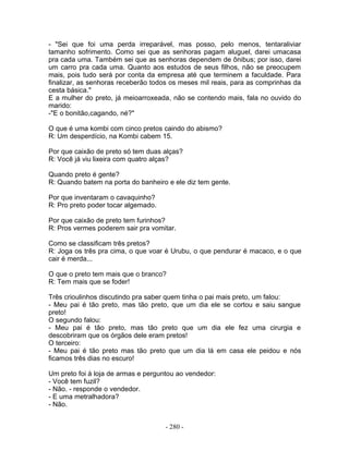 - "Sei que foi uma perda irreparável, mas posso, pelo menos, tentaraliviar
tamanho sofrimento. Como sei que as senhoras pagam aluguel, darei umacasa
pra cada uma. Também sei que as senhoras dependem de ônibus; por isso, darei
um carro pra cada uma. Quanto aos estudos de seus filhos, não se preocupem
mais, pois tudo será por conta da empresa até que terminem a faculdade. Para
finalizar, as senhoras receberão todos os meses mil reais, para as comprinhas da
cesta básica."
E a mulher do preto, já meioarroxeada, não se contendo mais, fala no ouvido do
marido:
-"E o bonitão,cagando, né?"

O que é uma kombi com cinco pretos caindo do abismo?
R: Um desperdício, na Kombi cabem 15.

Por que caixão de preto só tem duas alças?
R: Você já viu lixeira com quatro alças?

Quando preto é gente?
R: Quando batem na porta do banheiro e ele diz tem gente.

Por que inventaram o cavaquinho?
R: Pro preto poder tocar algemado.

Por que caixão de preto tem furinhos?
R: Pros vermes poderem sair pra vomitar.

Como se classificam três pretos?
R: Joga os três pra cima, o que voar é Urubu, o que pendurar é macaco, e o que
cair é merda...

O que o preto tem mais que o branco?
R: Tem mais que se foder!

Três crioulinhos discutindo pra saber quem tinha o pai mais preto, um falou:
- Meu pai é tão preto, mas tão preto, que um dia ele se cortou e saiu sangue
preto!
O segundo falou:
- Meu pai é tão preto, mas tão preto que um dia ele fez uma cirurgia e
descobriram que os órgãos dele eram pretos!
O terceiro:
- Meu pai é tão preto mas tão preto que um dia lá em casa ele peidou e nós
ficamos três dias no escuro!

Um preto foi à loja de armas e perguntou ao vendedor:
- Você tem fuzil?
- Não. - responde o vendedor.
- E uma metralhadora?
- Não.


                                     - 280 -
 