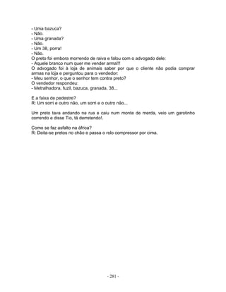 - Uma bazuca?
- Não.
- Uma granada?
- Não.
- Um 38, porra!
- Não.
O preto foi embora morrendo de raiva e falou com o advogado dele:
- Aquele branco num quer me vender arma!!!
O advogado foi à loja de animais saber por que o cliente não podia comprar
armas na loja e perguntou para o vendedor:
- Meu senhor, o que o senhor tem contra preto?
O vendedor respondeu:
- Metralhadora, fuzil, bazuca, granada, 38...

E a faixa de pedestre?
R: Um sorri e outro não, um sorri e o outro não...

Um preto tava andando na rua e caiu num monte de merda, veio um garotinho
correndo e disse Tio, tá derretendo!.

Como se faz asfalto na áfrica?
R: Deita-se pretos no chão e passa o rolo compressor por cima.




                                       - 281 -
 