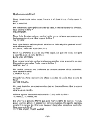 Qual o nome do filme?

Numa cidade havia muitas motos Yamaha e só duas Honda. Qual o nome do
filme?
POCA HONDAS

Um homem tinha como profissão cuidar de ursos. Certo dia ele largou a profissão.
Qual o nome do filme ?
O EX-URSISTA

Numa festa de aniversario um menino insistiu com o pai para que pegasse uma
bexiga para ele estourar. Qual o nome do filme ?
TÓ, ESTORE

Num lugar onde só existiam pizzas, as de aliche foram expulsas pelas de ervilha.
Qual o nome do filme?
ALICHE NO PAÍS DAS MÁS ERVILHAS

Robin vivia enchendo o saco de seu irmão caçula. Ate que este contou tudo para
a sua mãe. Qual e o nome do filme ?
BATE MÃE, EM ROBIN

Para comprar uma bola, um homem teve que escolher entre a vermelha e a azul.
Ele escolheu a vermelha. Qual e o nome do filme ?
LARGOU A AZUL

Um chiclete conheceu uma chicletinha, se casaram e tiveram vários chicletinhos.
Qual o nome do filme?
A FAMÍLIA ADAMS

O sujeito vai à feira e sai com uma alface escondida na sacola. Qual o nome do
filme?
ALFACE OCULTA

Um casal de piolhos se amavam muito e tiveram diversos filhotes. Qual e o nome
do filme ?
LÊNDEAS DA PAIXÃO

O filho e o pai se despediram rapidamente. Qual o nome do filme?
TCHAU PAI, TCHAU FILHO

Era uma vez a pequena Marina que, para fugir da rotina da fazenda, resolveu
pegar seu lindo pônei e ir passear nos campos silvestres. De repente, apareceu
uma terrível manada de milhares de éguas em disparada e atropelou a menininha.
Qual o nome do filme?
VINTE MIL éGUAS SOBRE MARINA


                                     - 283 -
 