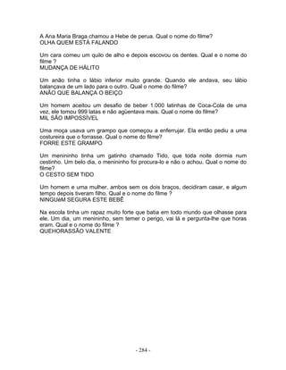 A Ana Maria Braga chamou a Hebe de perua. Qual o nome do filme?
OLHA QUEM ESTÁ FALANDO

Um cara comeu um quilo de alho e depois escovou os dentes. Qual e o nome do
filme ?
MUDANÇA DE HÁLITO

Um anão tinha o lábio inferior muito grande. Quando ele andava, seu lábio
balançava de um lado para o outro. Qual o nome do filme?
ANÃO QUE BALANÇA O BEIÇO

Um homem aceitou um desafio de beber 1.000 latinhas de Coca-Cola de uma
vez, ele tomou 999 latas e não agüentava mais. Qual o nome do filme?
MIL SÃO IMPOSSÍVEL

Uma moça usava um grampo que começou a enferrujar. Ela então pediu a uma
costureira que o forrasse. Qual o nome do filme?
FORRE ESTE GRAMPO

Um menininho tinha um gatinho chamado Tido, que toda noite dormia num
cestinho. Um belo dia, o menininho foi procura-lo e não o achou. Qual o nome do
filme?
O CESTO SEM TIDO

Um homem e uma mulher, ambos sem os dois braços, decidiram casar, e algum
tempo depois tiveram filho. Qual e o nome do filme ?
NINGUéM SEGURA ESTE BEBÊ

Na escola tinha um rapaz muito forte que batia em todo mundo que olhasse para
ele. Um dia, um menininho, sem temer o perigo, vai lá e pergunta-lhe que horas
eram. Qual e o nome do filme ?
QUEHORASSÃO VALENTE




                                    - 284 -
 