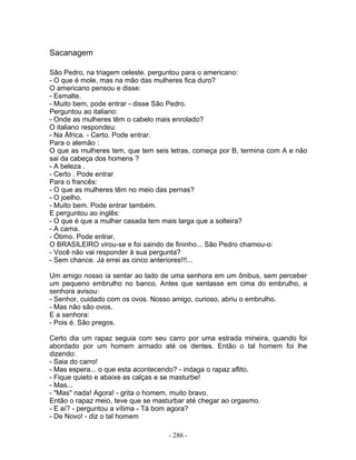 Sacanagem

São Pedro, na triagem celeste, perguntou para o americano:
- O que é mole, mas na mão das mulheres fica duro?
O americano pensou e disse:
- Esmalte.
- Muito bem, pode entrar - disse São Pedro.
Perguntou ao italiano:
- Onde as mulheres têm o cabelo mais enrolado?
O italiano respondeu:
- Na África. - Certo. Pode entrar.
Para o alemão :
O que as mulheres tem, que tem seis letras, começa por B, termina com A e não
sai da cabeça dos homens ?
- A beleza .
- Certo . Pode entrar
Para o francês:
- O que as mulheres têm no meio das pernas?
- O joelho.
- Muito bem. Pode entrar também.
E perguntou ao inglês:
- O que é que a mulher casada tem mais larga que a solteira?
- A cama.
- Ótimo. Pode entrar.
O BRASILEIRO virou-se e foi saindo de fininho... São Pedro chamou-o:
- Você não vai responder à sua pergunta?
- Sem chance. Já errei as cinco anteriores!!!...

Um amigo nosso ia sentar ao lado de uma senhora em um ônibus, sem perceber
um pequeno embrulho no banco. Antes que sentasse em cima do embrulho, a
senhora avisou:
- Senhor, cuidado com os ovos. Nosso amigo, curioso, abriu o embrulho.
- Mas não são ovos.
E a senhora:
- Pois é. São pregos.

Certo dia um rapaz seguia com seu carro por uma estrada mineira, quando foi
abordado por um homem armado até os dentes. Então o tal homem foi lhe
dizendo:
- Saia do carro!
- Mas espera... o que esta acontecendo? - indaga o rapaz aflito.
- Fique quieto e abaixe as calças e se masturbe!
- Mas...
- "Mas" nada! Agora! - grita o homem, muito bravo.
Então o rapaz meio, teve que se masturbar até chegar ao orgasmo.
- E aí? - perguntou a vítima - Tá bom agora?
- De Novo! - diz o tal homem

                                   - 286 -
 
