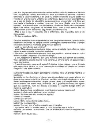 sala. Em seguida entraram duas atendentes uniformizadas trazendo uma bandeja
com um apetitoso lanche, ajudaram o Sr Silva a se vestir e o serviram. Mal tinha
terminado o saboroso lanche, o Sr Silva viu entrar novamente a loura, desta vez
vestida em um impecável uniforme de enfermeira, dizendo que o acompanharia
ate a sala do diretor do laboratório. Ao passarem por um corredor, o Sr Silva viu
uma porta entreaberta e, curioso como era, deu uma olhada para dentro do
cômodo. La se encontravam uns dez homens, virados de frente para uma parede
repleta de velhas fotografias de mulheres nuas. Com a mão direita eles se
masturbavam e com a esquerda seguravam um vidrinho vazio.
- Mas o que e isto ? perguntou ele a enfermeira. Ela respondeu com ar de
menosprezo:
- Ah. Isto e a sala do INPS...

Estavam o detetive e um amigo sentados num parque conversando, quando então
entram três mulheres no parque sentam e começam a comer bananas. O amigo
entusiasmado com as mulheres, perguntou ao detetive:
- Você viu as mulheres que entraram?
- Vi sim. Mas não conheço nenhuma delas. Nem a prostituta, nem a freira e muito
menos a recém-casada, respondeu o detetive.
- Mas como você descobriu que uma delas era prostituta, a outra freira e a outra
recém-casada? - perguntou o espantado amigo.
- E fácil, respondeu o detetive, e só ver a maneira como elas comem as bananas.
Veja: a prostituta, engole de uma vez a banana; Já a freira, corta em pedacinhos e
come aos poucos.
- E a recém-casada, como você soube? O detetive bota a mão na nuca, e fingindo
que segura uma banana na outra mão empurra a cabeça na direção da banana
imaginaria, com a boca aberta!

Num determinado pais, regido pelo regime socialista, havia um grande incentivo `a
natalidade.
Necessitando de mão-de-obra, criaram uma lei que obrigava os casais a terem um
determinado numero de filhos. Previram também uma tolerância de cinco anos.
Essa tolerância consistia do fato de que, para os casais que completassem 5 anos
de casamento sem terem filhos, ao menos UM, o governo destacaria um agente
que iria auxilia-los. Num dia desses, aconteceu o seguinte dialogo entre um
marido e sua mulher:
Mulher: Querido, hoje completamos o quinto aniversario de casamento!
Marido: é, infelizmente não tivemos um herdeiro.
Mulher: Será que eles vão enviar o tal agente?
Marido: Eu não sei...
Mulher: E se ele vier?
Marido: Bem, eu não tenho nada a fazer...
Mulher: Eu, menos ainda...
Marido: Vou sair, pois ja' estou atrasado para o trabalho.
Logo após a sadia do marido, batem `a porta. A mulher abre a porta e
encontra um homem `a sua frente. Era um FOTOGRAFO que se enganara de
endereço.
Homem : Bom dia, eu sou...


                                     - 291 -
 
