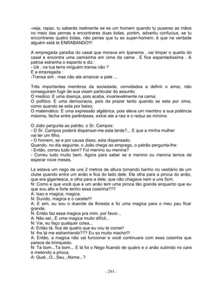 -veja, rapaz, tu saberás realmente se es um homem quando tu puseres as mãos
no meio das pernas e encontrares duas bolas, porém, advertiu confucius, se tu
encontrares quatro bolas, não pense que tu es super-homem. é que na verdade
alguém está te ENRABANDO!!!

A empregada paraíba do casal que morava em Ipanema , vai limpar o quarto do
casal e encontra uma camisinha em cima da cama . E fica espantadíssima . A
patroa estranha o espanto e diz :
- Ué , na tua terra ninguém transa não ?
E a empregada :
-Transa sim , mas não ate arrancar a pele ...

Três importantes membros da sociedade, convidados a definir o amor, não
conseguiram fugir de sua visam particular do assunto:
O medico: E uma doença, pois acaba, invariavelmente na cama;
O político: E uma democracia, pois da prazer tanto quando se esta por cima,
como quando se esta por baixo;
O matemático: E uma expressão algébrica, pois eleva um membro a sua potência
máxima, fecha entre parênteses, extrai ate a raiz e o reduz ao mínimo

O João pergunta ao patrão, o Sr. Campos:
- O Sr. Campos poderá dispensar-me esta tarde?... E que a minha mulher
vai ter um filho.
- O homem, se e por causa disso, esta dispensado.
Quando, no dia seguinte, o João chega ao emprego, o patrão pergunta-lhe:
- Então, correu tudo bem? Foi menino ou menina?
- Correu tudo muito bem. Agora para saber se e menino ou menina temos de
esperar nove meses.

La estava um nego de uns 2 metros de altura tomando banho no vestiário de um
clube quando entra um anão e fica do lado dele. Ele olha para a piroca do anão,
que era gigantesca, e olha para a dele, que não chagava nem a uns 5cm.
N: Como e que você que e um anão tem uma piroca tão grande enquanto que eu
que sou alto e forte tenho essa coisinha???
A: Isso e magica, magica.
N: Duvido, magica e o cacete!!!
A: E sim, eu sou o duende da floresta e fiz uma magica para o meu pau ficar
grande.
N: Então faz essa magica pra mim, por favor...
A: Não sei...E uma magica muito difícil...
N: Vai, eu faço qualquer coisa...
A: Então tá, fica de quatro que eu vou te comer!
N: Ihs tá me estranhando??? Eu so muito macho!!!
A: Então, a magica não vai funcionar e você continuara com essa coisinha que
parece de brinquedo.
N: Ta bom...Ta bom... E lá foi o Nego ficando de quatro e o anão subindo no cara
e metendo a piroca.
A: Qual...O...Seu...Nome...?


                                    - 293 -
 