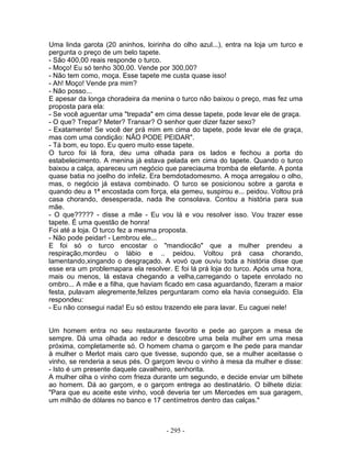 Uma linda garota (20 aninhos, loirinha do olho azul...), entra na loja um turco e
pergunta o preço de um belo tapete.
- São 400,00 reais responde o turco.
- Moço! Eu só tenho 300,00. Vende por 300,00?
- Não tem como, moça. Esse tapete me custa quase isso!
- Ah! Moço! Vende pra mim?
- Não posso...
E apesar da longa choradeira da menina o turco não baixou o preço, mas fez uma
proposta para ela:
- Se você aguentar uma "trepada" em cima desse tapete, pode levar ele de graça.
- O que? Trepar? Meter? Transar? O senhor quer dizer fazer sexo?
- Exatamente! Se você der prá mim em cima do tapete, pode levar ele de graça,
mas com uma condição: NÃO PODE PEIDAR".
- Tá bom, eu topo. Eu quero muito esse tapete.
O turco foi lá fora, deu uma olhada para os lados e fechou a porta do
estabelecimento. A menina já estava pelada em cima do tapete. Quando o turco
baixou a calça, apareceu um negócio que pareciauma tromba de elefante. A ponta
quase batia no joelho do infeliz. Era bemdotadomesmo. A moça arregalou o olho,
mas, o negócio já estava combinado. O turco se posicionou sobre a garota e
quando deu a 1ª encostada com força, ela gemeu, suspirou e... peidou. Voltou prá
casa chorando, desesperada, nada lhe consolava. Contou a história para sua
mãe.
- O que????? - disse a mãe - Eu vou lá e vou resolver isso. Vou trazer esse
tapete. É uma questão de honra!
Foi até a loja. O turco fez a mesma proposta.
- Não pode peidar! - Lembrou ele...
E foi só o turco encostar o "mandiocão" que a mulher prendeu a
respiração,mordeu o lábio e .. peidou. Voltou prá casa chorando,
lamentando,xingando o desgraçado. A vovó que ouviu toda a história disse que
esse era um problemapara ela resolver. E foi lá prá loja do turco. Após uma hora,
mais ou menos, lá estava chegando a velha,carregando o tapete enrolado no
ombro... A mãe e a filha, que haviam ficado em casa aguardando, fizeram a maior
festa, pulavam alegremente,felizes perguntaram como ela havia conseguido. Ela
respondeu:
- Eu não consegui nada! Eu só estou trazendo ele para lavar. Eu caguei nele!


Um homem entra no seu restaurante favorito e pede ao garçom a mesa de
sempre. Dá uma olhada ao redor e descobre uma bela mulher em uma mesa
próxima, completamente só. O homem chama o garçom e lhe pede para mandar
à mulher o Merlot mais caro que tivesse, supondo que, se a mulher aceitasse o
vinho, se renderia a seus pés. O garçom levou o vinho à mesa da mulher e disse:
- Isto é um presente daquele cavalheiro, senhorita.
A mulher olha o vinho com frieza durante um segundo, e decide enviar um bilhete
ao homem. Dá ao garçom, e o garçom entrega ao destinatário. O bilhete dizia:
"Para que eu aceite este vinho, você deveria ter um Mercedes em sua garagem,
um milhão de dólares no banco e 17 centímetros dentro das calças."



                                     - 295 -
 