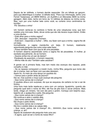 Depois de ler obilhete, o homem decide responder. Dá um bilhete ao garçom,
para que eleentregue à mulher: O bilhete dizia: "Para sua informação, tenho uma
Ferrari Testarossa, um BMW 850Csi, um AudiS8 e um Mercedes S600 na minha
garagem. Além disto, tenho em torno de 12 milhões de dólares na minha conta.
Mas, nem por uma mulher bela como você, eu cortaria cinco centímetros do
bonitão.'
 PS: Devolva o vinho!

Um homem senta-se no comboio à frente de uma voluptuosa ruiva, que tem
vestida uma mini-saia. Nisto, dá-se conta que ela não levava roupa interior. Então
a ruiva diz-lhe:
- Está olhar para a minha vagina?
- Sim, desculpe - responde o homem.
- Está bem - responde a mulher -. Olhe, vou fazer com que a minha vagina lhe dê
um beijo.
Incrivelmente, a vagina manda-lhe um beijo. O homem, totalmente
assombrado,pergunta que outra coisa sabe fazer.
- Posso também fazer com que te dê uma piscadela .
O homem observa assombrado como a vagina lhe dá piscadelas. A mulher, já
excitada sexualmente, diz ao homem:
- Queres enfiar-me um par de dedos?
 Paralisado de assombro, o homem responde:
- Minha mãe do céu! Também sabe assobiar?

A garota vai à primeira festa, mas tem medo dos avanços dos rapazes, pede
conselho à mãe:
- Se os rapazes começarem a insistir muito, minha filha, pergunta que nome vão
dar à criança. Isso vai fazer com que eles desistam.
Assim foi, no meio de uma dança um paulista diz:
- Vamos para o jardim atrás da piscina?
Ela vai, mas quando o moço quer avançar ela pergunta:
- Que nome vamos dar à criança?
O paulista olha-a com surpresa, diz que se esqueceu da carteira no bar e sai de
fininho.
Uma hora mais tarde repete-se a cena com um carioca. Igualzinho, quando ela
pergunta qual será o nome do filho, ele fica de pés frios e vai-se embora. Mais
tarde, chega um mineiro. Vai com ela para o jardim. Começa com beijinho aqui,
beijinho ali, e apalpa-lhe o peito. Ela pergunta:
- Que nome vamos dar à criança?
Ele continua e abre o vestido dela.
- Que nome vamos dar à criança?
Ele chupa o peito direito.
- Que nome vamos dar à criança?
Ele tira o vestido dela e as calças dele.
- Que nome vamos dar à criança? Ah... Ahhhhhh...Que nome vamos dar à
criança, ui, ah?
Depois de acabarem ela pergunta mais uma vez:
- E agora, qual vai ser o nome do nosso filho?


                                     - 296 -
 