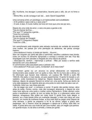 Ele, triunfante, tira devagar o preservativo, levanta para o alto, dá um nó firme e
diz:
- Minha filha, se ele conseguir sair daí.... será: David Copperfield

Uma conversa entre um psicólogo e um testicocefalo semi-analfabeto:
- O Sr prefere o sexo oral ou o sexo anal ?
- O oral, é claro. É muito melhor de hora em hora que uma vez por ano...

Depois de uma noite de amor, o cara vira para a garota e diz:
*Vou te chamar de Eva....
*Por que ??? pergunta a garota...
*Voce foi a primeira!
Ao que ela responde:
*Vou te chamar de Peugeot.
*Por que??? Pergunta o Rapaz
*Você foi o 206...

Um caminhoneiro está dirigindo pela estrada morrendo de vontade de encontrar
uma mulher. Ao passar por uma plantação de abóboras, ele pensa consigo
mesmo:
- Uma abóbora é macia, é úmida por dentro... Huumm...
Sem ver ninguém por perto ele pára o caminhão, escolhe a abóbora mais bonita,
corta um buraco no tamanho apropriado e começa a transar com ela. Fica tão
empolgado que nem percebe a chegada de uma viatura da polícia.
- Desculpe-me, senhor! - interrompe o policial. - Mas por acaso o senhor está
transando com uma abóbora?
O caminhoneiro olha assustado para o policial e diz:
- Uma abóbora?! Puta que o pariu, Cinderela!! Já é meia-noite?

Um homem gordo viu um anuncio no jornal oferecendo um tratamento
revolucionário para acabar com os quilos a mais. Ele foi na hora ate a clinica. La
foi informado que haviam dois métodos, um custava R$ 100,00 e outro R$
1000,00. Ele pediu o mais barato, só para experimentar. O gordo foi levado a um
vestiário, onde mandaram-no despir-se. Depois disseram para ele subir numa
balança, depois de pesado fizeram-no entrar em uma porta. Achou-se dentro de
uma sala espaçosa, de repente abre-se uma porta no outro lado da sala e sai um
mulherão, toda nua, que disse para ele:
- Se me pegar sou sua! - e começou a correr. O gordo não perdeu tempo, abriu
atras do avião. Correu, correu, mas não conseguiu alcança-la, e depois de uma
meia hora abriu-se uma porta e mulher entrou fechando-a. Então abriram outra
porta e recolheram o gordo, já com os bofes de fora, e o colocaram sobre uma
balança, emagreceu três quilos em meia hora! O gordo ficou todo alegre, e
pensou, se o mais barato tinha um mulherão daquele, o mais caro deve ser uma
loucura, um monte de mulheres lindas, ai fica mais fácil eu pegar uma! Depois de
uma semana, o gordo se preparou e foi lá na clinica, pagou a grana sem
pestanejar, fez o mesmo ritual de pesagem e despiu-se e entrou todo feliz no
salão. A porta abriu-se e ao invés de sair uma mulher, saiu um negão que parecia
um guarda-roupa, nu da silva e armado, e disse pro gordo:


                                      - 297 -
 