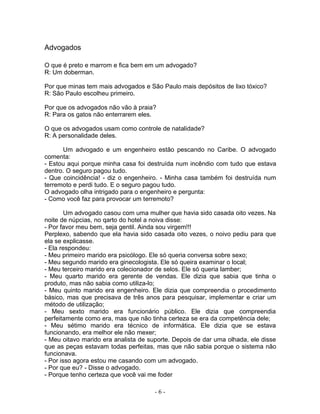 Advogados

O que é preto e marrom e fica bem em um advogado?
R: Um doberman.

Por que minas tem mais advogados e São Paulo mais depósitos de lixo tóxico?
R: São Paulo escolheu primeiro.

Por que os advogados não vão à praia?
R: Para os gatos não enterrarem eles.

O que os advogados usam como controle de natalidade?
R: A personalidade deles.

      Um advogado e um engenheiro estão pescando no Caribe. O advogado
comenta:
- Estou aqui porque minha casa foi destruída num incêndio com tudo que estava
dentro. O seguro pagou tudo.
- Que coincidência! - diz o engenheiro. - Minha casa também foi destruída num
terremoto e perdi tudo. E o seguro pagou tudo.
O advogado olha intrigado para o engenheiro e pergunta:
- Como você faz para provocar um terremoto?

        Um advogado casou com uma mulher que havia sido casada oito vezes. Na
noite de núpcias, no qarto do hotel a noiva disse:
- Por favor meu bem, seja gentil. Ainda sou virgem!!!
Perplexo, sabendo que ela havia sido casada oito vezes, o noivo pediu para que
ela se explicasse.
- Ela respondeu:
- Meu primeiro marido era psicólogo. Ele só queria conversa sobre sexo;
- Meu segundo marido era ginecologista. Ele só queira examinar o local;
- Meu terceiro marido era colecionador de selos. Ele só queria lamber;
- Meu quarto marido era gerente de vendas. Ele dizia que sabia que tinha o
produto, mas não sabia como utiliza-lo;
- Meu quinto marido era engenheiro. Ele dizia que compreendia o procedimento
básico, mas que precisava de três anos para pesquisar, implementar e criar um
método de utilização;
- Meu sexto marido era funcionário público. Ele dizia que compreendia
perfeitamente como era, mas que não tinha certeza se era da competência dele;
- Meu sétimo marido era técnico de informática. Ele dizia que se estava
funcionando, era melhor ele não mexer;
- Meu oitavo marido era analista de suporte. Depois de dar uma olhada, ele disse
que as peças estavam todas perfeitas, mas que não sabia porque o sistema não
funcionava.
- Por isso agora estou me casando com um advogado.
- Por que eu? - Disse o advogado.
- Porque tenho certeza que você vai me foder

                                      -6-
 