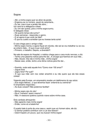 Sogras

- Alô, a minha sogra quer se atirar da janela.
- Enganou-se no número, aquié da carpintaria..
- Eu sei, mas é que a janela não abre...
Um cara foi a delegacia e disse:
- Eu vim dar queixa, pois a minha sogra sumiu.
O delegado disse:
- Há quanto tempo ela sumiu?
- Duas semanas - respondeu o genro.
- E só agora é que você me fala?
- É que eu custei a acreditar que eu tivesse tanta sorte!

O cara chega para o amigo e fala:
- Minha sogra morreu e agora fiquei em dúvida, não sei se vou trabalhar ou se vou
ao enterro dela... O que é que você acha?
- Primeiro, o trabalho. Depois, a diversão!!!

Na sala de espera do Hospital, o médico chega para o cara muito nervoso, e diz:
- Tenho uma péssima noticia para lhe dar...A cirurgia que fizemos em sua mãe...
- Não, Doutor. Ela não é minha mãe...minha sogra!
- Nesse caso, então, tenho uma ótima notícia para lhe dar...


- Querido, onde está aquele livro "Como viver 100 anos?"
- Joguei fora!
- Jogou fora? Por quê?
- É que sua mãe vem nos visitar amanhã e eu não quero que ela leia essas
coisas!

Viajando pela Europa, um empresário recebe um telefonema do seu sócio:
- Sua sogra faleceu...o que devemos fazer: enterrá-la ou cremá-la?
O empresário respondeu :
- As duas coisas!!! Não podemos facilitar!

- Minha sogra caiu do céu!
- Ela é "maneira" assim mesmo?
- Não. A vassoura quebrou quando voava sobre minha casa.

Dois canibais almoçando:
- Não agüento mais minha sogra!
- Então, come só a batatinha!

O sujeito bate à porta de uma casa e, assim que um homem abre, ele diz:
- O senhor poderia contribuir com o Lar dos Idosos?
- Claro! Espere um pouco, que vou buscar minha sogra!


                                       - 303 -
 