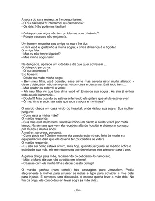 A sogra do cara morreu...e lhe perguntaram:
- O que fazemos? Enterramos ou cremamos?
- Os dois! Não podemos facilitar!

- Sabe por que sogra não tem problemas com o trânsito?
- Porque vassoura não engarrafa.

Um homem encontra seu amigo na rua e lhe diz:
- Cara você é igualzinho a minha sogra, a única diferença é o bigode!
O amigo fala:
- Mas eu não tenho bigode!?
- Mas minha sogra tem!

Na delegacia, aparece um cidadão e diz que quer confessar ...
O delegado pergunta:
- O que aconteceu?
E o homem:
- Doutor eu matei minha sogra!
- Bem meu filho, você cometeu esse crime mas deveria estar muito alterado -
disse o delegado - não se importe, vá pra casa e descanse. Está tudo bem....
- Mas doutor eu enterrei a velha!
- Ah meu filho viu que boa alma você é? Enterrou sua sogra . As sim já evitou
toda aquela burocracia...
- Doutor!!! Mas quando eu estava enterrando ela gritava que ainda estava viva!
- Ô meu filho e você não sabe que toda a sogra é mentirosa?

O marido chega em casa vindo do hospital, onde visitou sua sogra. Sua mulher
pergunta:
- Como esta a minha mãe?
O marido responde:
- Sua mãe está muito bem, saudável como um cavalo e ainda viverá por muito
tempo. Na semana que vem ela receberá alta do hospital e virá morar conosco
por muitos e muitos anos.
A mulher, surpresa, pergunta:
- Como pode ser? Ontem mesmo ela parecia estar no seu leito de morte e a
equipe médica dizia que ela deveria ter poucosdias de vida!?
O marido responde:
- Eu não sei como estava ontem, mas hoje, quando perguntei ao médico sobre o
estado de sua mãe, ele me respondeu que deveríamos nos preparar para o pior.

A garota chega para mãe, reclamando do ceticismo do namorado.
- Mãe, o Mário diz que não acredita em inferno!
- Case-se com ele minha filha e deixe o resto comigo!

O marido ganhou (num sorteio) três passagens para Jerusalém. Pediu
alegremente à mulher para arrumar as malas e ligou para convidar a mãe dele
para ir junto. E começou uma discussão. A esposa queria levar a mãe dela. No
fim da briga, ele concordou em levar sogra (a mãe dela).


                                      - 304 -
 
