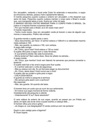 Em Jerusalém, visitando o local onde Cristo foi enterrado e ressuscitou, a sogra
se emocionou demais, passou mal e rapidamente faleceu.
O marido perguntou quanto custava o enterro em Jerusalém, e lhe disseram que
seria mil reais. Perguntou quanto custava mandar o corpo para o Brasil e soube
que, com transporte aéreo e tudo, ficaria por vinte mil reais.
O MARIDO DECIDIU ENTÃO MANDAR PARA O CORPO PARA O BRASIL. Os
judeus e a esposa ficaram surpresos demais.
- Por que mandar para o Brasil, se é 20 vezes mais caro?
O marido respondeu:
- Tenho muito receio. Aqui em Jerusalém vocês já tiveram o caso de alguém que
morreu e ressuscitou. Prefiro não arriscar.

O guarda manda o sujeito parar o carro.
- Seus documentos, por favor. O senhor estava a 130km/h e a velocidade maxima
nesta estrada é 100.
- Não, seu guarda, eu estava a 100, com certeza.
A sogra dele corrige:
- Ah, Chico, que é isso! Você estava a 130 ou mais!
O sujeito olha para a sogra com o rosto fervendo.
- E sua lanterna direita não está funcionando...
- Minha lanterna? Nem sabia disso. Deve ter pifado na estrada...
A sogra insiste:
- Ah, Chico, que mentira! Você vem falando há semanas que precisa consertar a
lanterna!
O sujeito está fulo e faz sinal à sogra para ficar quieta.
- E o senhor está sem o cinto de segurança.
- Mas eu estava com ele. Eu só tirei para pegar os documentos!
- Ah, Chico, deixa disso! Você nunca usa o cinto!
O sujeito não se contém e grita para a sogra:
- CALA ESSA BOCA!
O guarda se inclina e pergunta à senhora:
- Ele sempre grita assim com a senhora?
Ela responde:
- Não, seu guarda. Só quando ele bebe.

O homem leva um susto que ao ouvir de sua cartomante:
- Em breve sua sogra morrerá de forma violenta.
Imediatamente ele pergunta à vidente:
- Violentamente? E eu? Serei absolvido?

O cara voltava do enterro de sua sogra, quando ao passar por um Prédio em
obras um tijolo caiu lá de cima e quase acertou a cabeça dele....
O homem olhou pra cima e gritou:
- Já chegou aí, sua desgraçada!!! E ainda continua com má pontaria!

Qual é o pior castigo para a bigamia?
R- Duas sogras.



                                        - 305 -
 