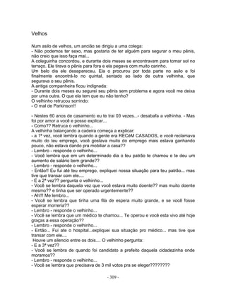 Velhos

Num asilo de velhos, um ancião se dirigiu a uma colega:
- Não podemos ter sexo, mas gostaria de ter alguém para segurar o meu pênis,
não creio que isso faça mal...
A coleguinha concordou, e durante dois meses se encontravam para tomar sol no
terraço. Ele tirava o pênis para fora e ela pegava com muito carinho.
Um belo dia ele desapareceu. Ela o procurou por toda parte no asilo e foi
finalmente encontrá-lo no quintal, sentado ao lado de outra velhinha, que
segurava o seu pênis.
A antiga companheira ficou indignada:
- Durante dois meses eu segurei seu pênis sem problema e agora você me deixa
por uma outra. O que ela tem que eu não tenho?
O velhinho retrucou sorrindo:
- O mal de Parkinson!!

- Nestes 60 anos de casamento eu te trai 03 vezes...- desabafa a velhinha. - Mas
foi por amor a você e posso explicar...
- Como?? Retruca o velhinho...
A velhinha balançando a cadeira começa a explicar:
- a 1ª vez, você lembra quando a gente era RECéM CASADOS, e você reclamava
muito do teu emprego, você gostava muito do emprego mais estava ganhando
pouco, não estava dando pra mobiliar a casa??
- Lembro - responde o velhinho...
- Você lembra que em um determinado dia o teu patrão te chamou e te deu um
aumento de salário bem grande??
- Lembro - responde o velhinho...
- Então!! Eu fui até teu emprego, expliquei nossa situação para teu patrão... mas
tive que transar com ele....
- E a 2ª vez?? pergunta o velhinho...
- Você se lembra daquela vez que você estava muito doente?? mas muito doente
mesmo?? e tinha que ser operado urgentemente??
- Ah!!! Me lembro...
- Você se lembra que tinha uma fila de espera muito grande, e se você fosse
esperar morreria??
- Lembro - responde o velhinho...
- Você se lembra que um médico te chamou... Te operou e você esta vivo até hoje
graças a essa operação??
- Lembro - responde o velhinho...
- Então... Fui ate o hospital...expliquei sua situação pro médico... mas tive que
transar com ele....
 Houve um silencio entre os dois.... O velhinho pergunta:
- E a 3ª vez??
- Você se lembra de quando foi candidato a prefeito daquela cidadezinha onde
moramos??
- Lembro - responde o velhinho...
- Você se lembra que precisava de 3 mil votos pra se eleger????????

                                     - 309 -
 