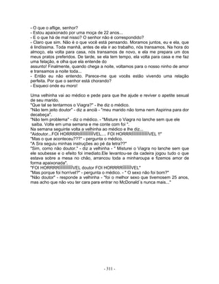 - O que o aflige, senhor?
- Estou apaixonado por uma moça de 22 anos...
- E o que há de mal nisso? O senhor não é correspondido?
- Claro que sim. Não é o que você está pensando. Moramos juntos, eu e ela, que
é lindíssima. Toda manhã, antes de ela ir ao trabalho, nós transamos. Na hora do
almoço, ela volta para casa, nós transamos de novo, e ela me prepara um dos
meus pratos preferidos. De tarde, se ela tem tempo, ela volta para casa e me faz
uma felação, e olha que ela entende do
assunto! Finalmente, quando chega a noite, voltamos para o nosso ninho de amor
e transamos a noite toda...
- Então eu não entendo. Parece-me que vocês estão vivendo uma relação
perfeita. Por que o senhor está chorando?
- Esqueci onde eu moro!

Uma velhinha vai ao médico e pede para que lhe ajude e reviver o apetite sexual
de seu marido.
"Que tal se tentarmos o Viagra?" - lhe diz o médico.
"Não tem jeito doutor" - diz a anciã - "meu marido não toma nem Aspirina para dor
decabeça".
"Não tem problema" - diz o médico. - "Misture o Viagra no lanche sem que ele
 saiba. Volte em uma semana e me conte com foi ".
Na semana seguinte volta a velhinha ao médico e lhe diz...
"Aidoutor...FOI HORRRRIÍÍÍÍÍÍÍÍÍÍÍVEL.... FOI HORRRÍÍÍÍÍÍÍÍÍÍÍÍÍÍVEL !!"
"Mas o que aconteceu???" - pergunta o médico.
"A Sra seguiu minhas instruções ao pé da letra??"
"Sim, como não doutor." - diz a velhinha - " Misturei o Viagra no lanche sem que
ele soubesse e o efeito foi imediato.Ele levantou-se da cadeira jogou tudo o que
estava sobre a mesa no chão, arrancou toda a minharoupa e fizemos amor de
forma apaixonada".
"FOI HORRRRÍÍÍÍÍÍÍÍÍÍÍVEL doutor FOI HORRRRÍÍÍÍÍÍÍVEL"
"Mas porque foi horrível?" - pergunta o médico. - " O sexo não foi bom?"
"Não doutor" - responde a velhinha - "foi o melhor sexo que tivemosem 25 anos,
mas acho que não vou ter cara para entrar no McDonald´s nunca mais..."




                                     - 311 -
 