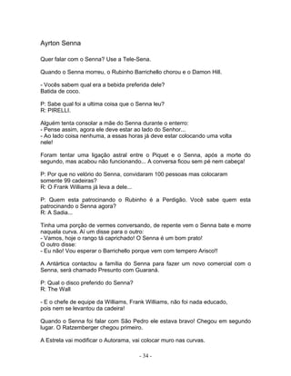 Ayrton Senna

Quer falar com o Senna? Use a Tele-Sena.

Quando o Senna morreu, o Rubinho Barrichello chorou e o Damon Hill.

- Vocês sabem qual era a bebida preferida dele?
Batida de coco.

P: Sabe qual foi a ultima coisa que o Senna leu?
R: PIRELLI.

Alguém tenta consolar a mãe do Senna durante o enterro:
- Pense assim, agora ele deve estar ao lado do Senhor...
- Ao lado coisa nenhuma, a essas horas já deve estar colocando uma volta
nele!

Foram tentar uma ligação astral entre o Piquet e o Senna, após a morte do
segundo, mas acabou não funcionando... A conversa ficou sem pé nem cabeça!

P: Por que no velório do Senna, convidaram 100 pessoas mas colocaram
somente 99 cadeiras?
R: O Frank Williams já leva a dele...

P: Quem esta patrocinando o Rubinho é a Perdigão. Você sabe quem esta
patrocinando o Senna agora?
R: A Sadia...

Tinha uma porção de vermes conversando, de repente vem o Senna bate e morre
naquela curva. Aí um disse para o outro:
- Vamos, hoje o rango tá caprichado! O Senna é um bom prato!
O outro disse:
- Eu não! Vou esperar o Barrichello porque vem com tempero Arisco!!

A Antártica contactou a família do Senna para fazer um novo comercial com o
Senna, será chamado Presunto com Guaraná.

P: Qual o disco preferido do Senna?
R: The Wall

- E o chefe de equipe da Williams, Frank Williams, não foi nada educado,
pois nem se levantou da cadeira!

Quando o Senna foi falar com São Pedro ele estava bravo! Chegou em segundo
lugar. O Ratzemberger chegou primeiro.

A Estrela vai modificar o Autorama, vai colocar muro nas curvas.

                                      - 34 -
 