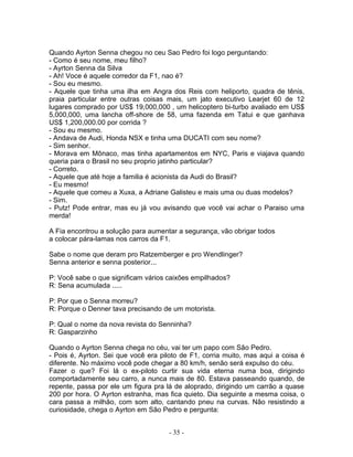 Quando Ayrton Senna chegou no ceu Sao Pedro foi logo perguntando:
- Como é seu nome, meu filho?
- Ayrton Senna da Silva
- Ah! Voce é aquele corredor da F1, nao é?
- Sou eu mesmo.
- Aquele que tinha uma ilha em Angra dos Reis com heliporto, quadra de tênis,
praia particular entre outras coisas mais, um jato executivo Learjet 60 de 12
lugares comprado por US$ 19,000,000 , um helicoptero bi-turbo avaliado em US$
5,000,000, uma lancha off-shore de 58, uma fazenda em Tatui e que ganhava
US$ 1,200,000.00 por corrida ?
- Sou eu mesmo.
- Andava de Audi, Honda NSX e tinha uma DUCATI com seu nome?
- Sim senhor.
- Morava em Mônaco, mas tinha apartamentos em NYC, Paris e viajava quando
queria para o Brasil no seu proprio jatinho particular?
- Correto.
- Aquele que até hoje a familia é acionista da Audi do Brasil?
- Eu mesmo!
- Aquele que comeu a Xuxa, a Adriane Galisteu e mais uma ou duas modelos?
- Sim.
- Putz! Pode entrar, mas eu já vou avisando que você vai achar o Paraiso uma
merda!

A Fia encontrou a solução para aumentar a segurança, vão obrigar todos
a colocar pára-lamas nos carros da F1.

Sabe o nome que deram pro Ratzemberger e pro Wendlinger?
Senna anterior e senna posterior...

P: Você sabe o que significam vários caixões empilhados?
R: Sena acumulada .....

P: Por que o Senna morreu?
R: Porque o Denner tava precisando de um motorista.

P: Qual o nome da nova revista do Senninha?
R: Gasparzinho

Quando o Ayrton Senna chega no céu, vai ter um papo com São Pedro.
- Pois é, Ayrton. Sei que você era piloto de F1, corria muito, mas aqui a coisa é
diferente. No máximo você pode chegar a 80 km/h, senão será expulso do céu.
Fazer o que? Foi lá o ex-piloto curtir sua vida eterna numa boa, dirigindo
comportadamente seu carro, a nunca mais de 80. Estava passeando quando, de
repente, passa por ele um figura pra lá de aloprado, dirigindo um carrão a quase
200 por hora. O Ayrton estranha, mas fica quieto. Dia seguinte a mesma coisa, o
cara passa a milhão, com som alto, cantando pneu na curvas. Não resistindo a
curiosidade, chega o Ayrton em São Pedro e pergunta:


                                      - 35 -
 