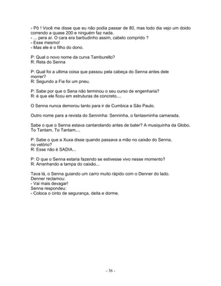 - Pô ! Você me disse que eu não podia passar de 80, mas todo dia vejo um doido
correndo a quase 200 e ninguém faz nada.
- ... pera aí. O cara era barbudinho assim, cabelo comprido ?
- Esse mesmo!
- Mas ele é o filho do dono.

P: Qual o novo nome da curva Tamburello?
R: Reta do Senna

P: Qual foi a ultima coisa que passou pela cabeça do Senna antes dele
morrer?
R: Segundo a Fia foi um pneu.

P: Sabe por que o Sena não terminou o seu curso de engenharia?
R: é que ele ficou em estruturas de concreto....

O Senna nunca demorou tanto para ir de Cumbica a São Paulo.

Outro nome para a revista do Senninha: Senninha, o fantasminha camarada.

Sabe o que o Senna estava cantarolando antes de bater? A musiquinha da Globo,
To Tantam, To Tantam....

P: Sabe o que a Xuxa disse quando passava a mão no caixão do Senna,
no velório?
R: Esse não é SADIA...

P: O que o Senna estaria fazendo se estivesse vivo nesse momento?
R: Arranhando a tampa do caixão...

Tava lá, o Senna guiando um carro muito rápido com o Denner do lado.
Denner reclamou:
- Vai mais devagar!
Senna respondeu:
- Coloca o cinto de segurança, deita e dorme.




                                     - 36 -
 