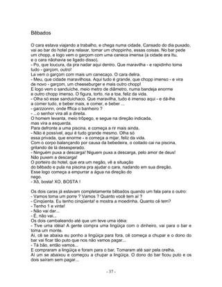 Bêbados

O cara estava viajando a trabalho, e chega numa cidade. Cansado do dia puxado,
vai ao bar do hotel pra relaxar, tomar um choppinho, essas coisas. No bar pede
um chopp, e logo vem o garçom com uma caneca imensa (a cidade era Itu,
e o cara nãohavia se ligado disso).
- Po, que loucura, da pra nadar aqui dentro. Que maravilha - e rapidinho toma
tudo - garçom, outro!
La vem o garçom com mais um canecaço. O cara delira.
- Meu, que cidade maravilhosa. Aqui tudo é grande, que chopp imenso - e vira
de novo - garçom, um cheeseburger e mais outro chopp!
E logo vem o sanduíche, meio metro de diâmetro, numa bandeja enorme
e outro chopp imenso. O figura, torto, ria a toa, feliz da vida.
- Olha só esse sanduichaco. Que maravilha, tudo é imenso aqui - e dá-lhe
a comer tudo, e beber mais, e comer, e beber ...
- garzzonnn, onde fffica o banheiro ?
- ...o senhor vira ali a direita.
O homem levanta, meio trôpego, e segue na direção indicada,
mas vira a esquerda.
Para defronte a uma piscina, e começa a rir mais ainda.
- Não é possível, aqui é tudo grande mesmo. Olha só
essa privada, que enorme - e começa a mijar, feliz da vida.
Com o corpo balançando por causa da bebedeira, o coitado cai na piscina,
gritando de lá desesperado.
- Ninguém puxa a descarga! Niguem puxa a descarga, pelo amor de deus!
Não puxem a descarga!
O porteiro do hotel, que era um negão, vê a situação
do bêbado e pula na piscina pra ajudar o cara, nadando em sua direção.
Esse logo começa a empurrar a água na direção do
nego.
- Xô, bosta! XO, BOSTA !

Os dois caras já estavam completamente bêbados quando um fala para o outro:
- Vamos toma um porre ? Vamos ? Quanto você tem aí ?
- Cinqüenta. Eu tenho cinqüenta! e mostra a moedinha. Quanto cê tem?
- Tenho 1 e vinte!
- Não vai dar...
- É, não vai...
Os dois cambaleando até que um teve uma idéia:
- Tive uma idéia! A gente compra uma lingüiça com o dinheiro, vai para o bar e
toma um monte.
Aí, cê se abaixa eu ponho a lingüiça para fora, cê começa a chupar e o dono do
bar vai ficar tão puto que nos não vamos pagar...
- Tá bão, então vamos...
E compraram a lingüiça e foram para o bar. Tomaram até sair pela orelha.
Aí um se abaixou e começou a chupar a lingüiça. O dono do bar ficou puto e os
dois saíram sem pagar...

                                    - 37 -
 