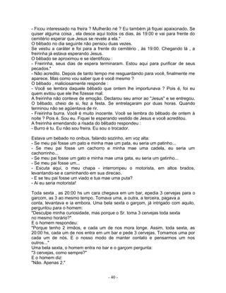- Ficou interessado na freira ? Mulherão né ? Eu também já fiquei apaixonado. Se
quiser alguma coisa , ela desce aqui todos os dias, às 19:00 e vai para frente do
cemitério esperar que Jesus se revele a ela."
O bêbado no dia seguinte não pensou duas vezes.
Se vestiu a caráter e foi para a frente do cemitério , às 19:00. Chegando lá , a
freirinha já estava esperando Jesus.
O bêbado se aproximou e se identificou :
- Freirinha, seus dias de espera terminaram. Estou aqui para purificar de seus
pecados."
- Não acredito. Depois de tanto tempo me resguardando para você, finalmente me
aparece. Mas como vou saber que é você mesmo ?
O bêbado , maliciosamente responde :
- Você se lembra daquele bêbado que ontem lhe importunava ? Pois é, foi eu
quem evitou que ele lhe fizesse mal.
A freirinha não conteve de emoção. Declarou seu amor ao "Jesus" e se entregou.
O bêbado, cheio de si, fez a festa. Se entrelaçaram por duas horas. Quando
terminou não se agüentava de rir.
- Freirinha burra. Você é muito inocente. Você se lembra do bêbado de ontem à
noite ? Pois é. Sou eu. Fiquei te esperando vestido de Jesus e você acreditou.
A freirinha emendando a risada do bêbado respondeu :
- Burro é tu. Eu não sou freira. Eu sou o trocador.

Estava um bebado no onibus, falando sozinho, em voz alta:
- Se meu pai fosse um pato e minha mae um pata, eu seria um patinho...
- Se meu pai fosse um cachorro e minha mae uma cadela, eu seria um
cachorrinho...
- Se meu pai fosse um gato e minha mae uma gata, eu seria um gatinho...
- Se meu pai fosse um...
- Escuta aqui, o meu chapa - interrompeu o motorista, em altos brados,
levantando-se e caminhando em sua direcao.
- E se teu pai fosse um viado e tua mae uma puta?
- Ai eu seria motorista!

Toda sexta , as 20:00 hs um cara chegava em um bar, epedia 3 cervejas para o
garcom, as 3 ao mesmo tempo. Tomava uma, a outra, a terceira, pagava a
conta, levantava e ia embora. Uma bela sexta o garçom, já intrigado com aquilo,
perguntou para o homem:
"Desculpe minha curiosidade, mas porque o Sr. toma 3 cervejas toda sexta
no mesmo horário?"
E o homem respondeu:
"Porque tenho 2 irmãos, e cada um de nos mora longe. Assim, toda sexta, as
20:00 hs, cada um de nos entra em um bar e pede 3 cervejas. Tomamos uma por
cada um de nós. E o nosso modo de manter contato e pensarmos um nos
outros..."
Uma bela sexta, o homem entra no bar e o garçom pergunta:
"3 cervejas, como sempre?"
E o homem diz:
"Não. Apenas 2."


                                      - 40 -
 