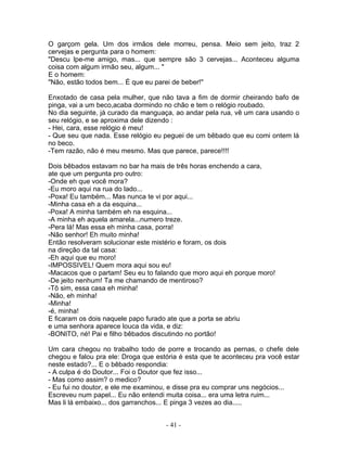 O garçom gela. Um dos irmãos dele morreu, pensa. Meio sem jeito, traz 2
cervejas e pergunta para o homem:
"Descu lpe-me amigo, mas... que sempre são 3 cervejas... Aconteceu alguma
coisa com algum irmão seu, algum... "
E o homem:
"Não, estão todos bem... É que eu parei de beber!"

Enxotado de casa pela mulher, que não tava a fim de dormir cheirando bafo de
pinga, vai a um beco,acaba dormindo no chão e tem o relógio roubado.
No dia seguinte, já curado da manguaça, ao andar pela rua, vê um cara usando o
seu relógio, e se aproxima dele dizendo :
- Hei, cara, esse relógio é meu!
- Que seu que nada. Esse relógio eu peguei de um bêbado que eu comi ontem lá
no beco.
-Tem razão, não é meu mesmo. Mas que parece, parece!!!!

Dois bêbados estavam no bar ha mais de três horas enchendo a cara,
ate que um pergunta pro outro:
-Onde eh que você mora?
-Eu moro aqui na rua do lado...
-Poxa! Eu também... Mas nunca te vi por aqui...
-Minha casa eh a da esquina...
-Poxa! A minha também eh na esquina...
-A minha eh aquela amarela...numero treze.
-Pera lá! Mas essa eh minha casa, porra!
-Não senhor! Eh muito minha!
Então resolveram solucionar este mistério e foram, os dois
na direção da tal casa:
-Eh aqui que eu moro!
-IMPOSSIVEL! Quem mora aqui sou eu!
-Macacos que o partam! Seu eu to falando que moro aqui eh porque moro!
-De jeito nenhum! Ta me chamando de mentiroso?
-Tô sim, essa casa eh minha!
-Não, eh minha!
-Minha!
-é, minha!
E ficaram os dois naquele papo furado ate que a porta se abriu
e uma senhora aparece louca da vida, e diz:
-BONITO, né! Pai e filho bêbados discutindo no portão!

Um cara chegou no trabalho todo de porre e trocando as pernas, o chefe dele
chegou e falou pra ele: Droga que estória é esta que te aconteceu pra você estar
neste estado?... E o bêbado respondia:
- A culpa é do Doutor... Foi o Doutor que fez isso...
- Mas como assim? o medico?
- Eu fui no doutor, e ele me examinou, e disse pra eu comprar uns negócios...
Escreveu num papel... Eu não entendi muita coisa... era uma letra ruim...
Mas li lá embaixo... dos garranchos... E pinga 3 vezes ao dia.....


                                     - 41 -
 