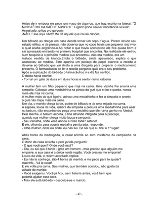 Antes de ir embora ele pede um maço de cigarros, que traz escrito na lateral: "O
MINISTÉRIO DA SAÚDE ADVERTE: Cigarro pode causar impotência sexual".
Assustado, gritou pro garçom:
-NÃO. Esse aqui não!!! Me dá aquele que causa câncer.

Um bêbado ao chegar em casa decide tomar um copo d’água. Porem devido seu
estado etílico, e da pressa, não observa que no copo havia um pequeno rato vivo,
o qual acaba engolindo-o.Ao notar o que havia acontecido ele fica quase bom e
sai apressado entrando no primeiro hospital que encontra. Na realidade ele entrou
num hospício e o primeiro medico que encontrou, não era medico, era um
maluco vestido de branco.Então o bêbado, ainda apavorado, explica o que
aconteceu ao medico. Este apanha um pedaço de papel escreve a receita e
devolve ao bêbado que vai direto a uma drogaria para preparar o medicamento
prescrito. O farmacêutico ao ler a receita pergunta qual era o seu problema.
Após a explicação do bêbado o farmacêutico ri e diz faz sentido.
O doido havia escrito:
- Tomar um gato de duas em duas horas e sentar numa ratoeira

A mulher tem um filho pequeno que mija na cama. Uma vizinha lhe ensina uma
simpatia: Coloque uma medalhinha na piroca do guri que e tiro e queda, nunca
mais ele mija na cama.
A mulher mais do que ligeiro, achou uma medalhinha e fez a simpatia e pronto
o guri não mijou mais na cama.
Um dia, o marido chega tarde, podre de bêbado e da uma mijada na cama.
A esposa, louca da vida, lembra da simpatia e procura uma medalhinha para usar
no bebum, não encontrando pega uma medalha que ele havia ganho no futebol.
Pela manha, o bebum acorda, e fica olhando intrigado para o pescoço,
quando sua mulher chega muito louca e pergunta:
- Seu canalha, onde você andou a noite toda? safado!
E ele, olhando para aquela medalha pendurada, responde:
- Olha mulher, onde eu andei eu não sei. Só sei que eu tirei o 1º lugar!

Altas horas da madrugada, o casal acorda ao som insistente da campainha da
casa.
O dono da casa levanta e pela janela pergunta:
- O que você quer? Onde você está?
- Olá, eu sei que é tarde - grita um homem - mas preciso que alguém me
empurre, e sua casa é a única nesta região. Você precisa me empurrar!
Louco da vida, o recém-acordado replica:
- Eu não te conheço, são 4 horas da manhã, e me pede para te ajudar?
Aaahhh... Vá te catar!
E ele volta pra cama. Sua mulher, que também acordou, não gosta da
atitude do marido:
- Você exagerou. Você já ficou sem bateria antes, você bem que
poderia ajudar esse cara.
- Mas ele está bêbado - desculpa-se o marido.



                                     - 42 -
 