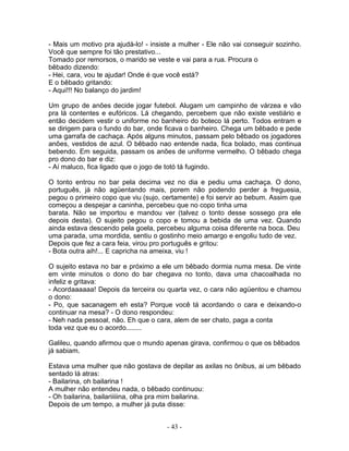 - Mais um motivo pra ajudá-lo! - insiste a mulher - Ele não vai conseguir sozinho.
Você que sempre foi tão prestativo...
Tomado por remorsos, o marido se veste e vai para a rua. Procura o
bêbado dizendo:
- Hei, cara, vou te ajudar! Onde é que você está?
E o bêbado gritando:
- Aqui!!! No balanço do jardim!

Um grupo de anões decide jogar futebol. Alugam um campinho de várzea e vão
pra lá contentes e eufóricos. Lá chegando, percebem que não existe vestiário e
então decidem vestir o uniforme no banheiro do boteco lá perto. Todos entram e
se dirigem para o fundo do bar, onde ficava o banheiro. Chega um bêbado e pede
uma garrafa de cachaça. Após alguns minutos, passam pelo bêbado os jogadores
anões, vestidos de azul. O bêbado nao entende nada, fica bolado, mas continua
bebendo. Em seguida, passam os anões de uniforme vermelho. O bêbado chega
pro dono do bar e diz:
- Aí maluco, fica ligado que o jogo de totó tá fugindo.

O tonto entrou no bar pela decima vez no dia e pediu uma cachaça. O dono,
português, já não agüentando mais, porem não podendo perder a freguesia,
pegou o primeiro copo que viu (sujo, certamente) e foi servir ao bebum. Assim que
começou a despejar a caninha, percebeu que no copo tinha uma
barata. Não se importou e mandou ver (talvez o tonto desse sossego pra ele
depois desta). O sujeito pegou o copo e tomou a bebida de uma vez. Quando
ainda estava descendo pela goela, percebeu alguma coisa diferente na boca. Deu
uma parada, uma mordida, sentiu o gostinho meio amargo e engoliu tudo de vez.
Depois que fez a cara feia, virou pro português e gritou:
- Bota outra aih!... E capricha na ameixa, viu !

O sujeito estava no bar e próximo a ele um bêbado dormia numa mesa. De vinte
em vinte minutos o dono do bar chegava no tonto, dava uma chacoalhada no
infeliz e gritava:
- Acordaaaaaa! Depois da terceira ou quarta vez, o cara não agüentou e chamou
o dono:
- Po, que sacanagem eh esta? Porque você tá acordando o cara e deixando-o
continuar na mesa? - O dono respondeu:
- Neh nada pessoal, não. Eh que o cara, alem de ser chato, paga a conta
toda vez que eu o acordo........

Galileu, quando afirmou que o mundo apenas girava, confirmou o que os bêbados
já sabiam.

Estava uma mulher que não gostava de depilar as axilas no ônibus, ai um bêbado
sentado lá atras:
- Bailarina, oh bailarina !
A mulher não entendeu nada, o bêbado continuou:
- Oh bailarina, bailariiiiina, olha pra mim bailarina.
Depois de um tempo, a mulher já puta disse:


                                      - 43 -
 