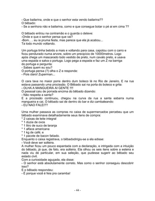 - Que bailarina, onde e que o senhor esta vendo bailarina??
O bêbado:
- Se a senhora não e bailarina, como e que consegue botar o pé ai em cima ??

O bêbado entrou na contramão e o guarda o deteve:
-Onde e que o senhor pensa que vai?
-Bom. . . eu ia pruma festa, mas parece que ela já acabou...
Ta todo mundo voltando.

Um portuga tinha bebido a mais e voltando para casa, capotou com o carro e
ficou pendurado numa arvore, sobre um precipício de 10000metros. Logo
após chega um mascarado todo vestido de preto, num cavalo preto, e usava
uma espada e salva o portuga. Logo pega a espada e faz um Z na barriga
do portuga e pergunta:
- Sabes quem eu sou?
O portuga pensa (?) olha o Z e responde:
- Pois claro! Zuperman...

O cara tava no maior porre dentro dum boteco lá no Rio de Janeiro, E na rua
estava passando uma procissão. O Bêbado sai na porta do boteco e grita:
- OLHA A MANGUEIRA AI GENTE !!!!
O pessoal caiu de porrada encima do bêbado dizendo:
- Não respeita a santa?
E a procissão continuou, chegou na curva da rua a santa esbarra numa
mangueira e cai. O bêbado sai de dentro do bar e diz cambaleando:
- EU NAO FALEI??

Uma mulher passava as compras no caixa de supermercadoe percebeu que um
bêbado examinava detalhadamente seus itens de compra:
* 2 caixas de leite integral
* 1 dúzia de ovos
* 1 litro de suco de laranja
* 1 alface americana
* 1 kg de café; e
* 1 pacote de bacon fatiado.
Enquanto o caixa registrava, o bêbadodirigiu-se a ela edisse:
- Você deve ser solteira.
A mulher ficou um pouco espantada com a declaração, e intrigada com a intuição
do bêbado, já que, de fato, era solteira. Ela olhou os seis itens sobre a esteira e
nada viu de particular, em sua seleção, que pudesse sugerir ao bêbado seu
estado civil.
Com a curiosidade aguçada, ela disse:
- O senhor está absolutamente correto. Mas como o senhor conseguiu descobrir
isso?
E o bêbado respondeu:
- É porque você é feia pra caramba!




                                      - 44 -
 