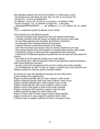 Dois bêbados estavam em cima de um prédio e um falou para o outro:
- Ce duvida qui eu pule daqui de cima, faça um oito no ar e pouse? hic..
- Duvido! hic.. ce vai e se estabacar!!!
Aí o bêbado 1 pulou, fez um oito no ar e pousou, e o bêbado 2 falou:
- Se ele consegue ..hic.. eu também consigo!! hic.. -e ele pulou:
- Aaaaaaaahhhhhhhhhhhhh........ -se estabacou, e o um porteiro de um prédio
falou:
-Pô aí, o superman quando tá bêbado só faz merda!

Você percebe que está bêbado quando...
...você não consegue mais argumentar nem com objetos inanimados.
...o médico encontra sinais de sangue na bebida que corre por suas veias.
...as suas filhas gêmeas são chamadas de Brahma e Antárctica.
...os mosquitos ficam chapados depois de te picarem.
...o boteco inteiro te cumprimenta quando você chega.
...você não reconhece sua esposa a não ser vendo-a através de um copo.
...seus amigos pedem para você assoprar no isqueiro deles quando o gás acaba.
...a prefeitura começa a cobrar de você o aluguel pelo banco da praça.
...a fabricante do Estomazil aparece mensalmente na sua casa com dez caixas do
produto.
...seu chefe te dá 30 caixas de cerveja como cesta básica.
...você acorda com o bafo de pinga do cachorro que desmaiou depois de passar a
noite inteira lambendo sua boca.
...quando você morre te enterram junto com lixo nuclear para evitar explosão.
...os manifestantes do MST te dão um cigarro e pedem para você caminhar em
direção à polícia ao invés de usarem coquetel molotov.

Eu tinha lá em casa dez garrafas de cachaça, da boa. Mas minha
mulher obrigou-me a joga-las fora.
Peguei a primeira garrafa, bebi um copo e joguei o resto na pia.
Peguei a segunda garrafa, bebi outro copo e joguei o resto na pia.
Peguei a terceira garrafa bebi o resto e joguei o copo na pia.
Peguei a quarta garrafa, bebi na pia e joguei o resto no copo.
Pequei o quinto copo joguei a rolha na pia e bebi a garrafa.
Peguei a sexta pia, bebi a garrafa e joguei o copo no resto.
A sétima garrafa eu peguei no resto e bebi a pia.
Peguei no copo, bebi no resto e joguei a pia na oitava garrafa.
Joguei a nona pia no copo, peguei na garrafa e bebi o resto
O decimo copo, eu peguei a garrafa no resto e me joguei na pia.




                                      - 47 -
 