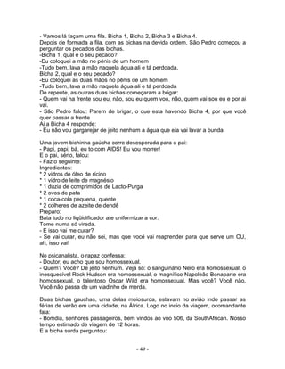 - Vamos lá façam uma fila. Bicha 1, Bicha 2, Bicha 3 e Bicha 4.
Depois de formada a fila, com as bichas na devida ordem, São Pedro começou a
perguntar os pecados das bichas.
-Bicha 1, qual e o seu pecado?
-Eu coloquei a mão no pênis de um homem
-Tudo bem, lava a mão naquela água ali e tá perdoada.
Bicha 2, qual e o seu pecado?
-Eu coloquei as duas mãos no pênis de um homem
-Tudo bem, lava a mão naquela água ali e tá perdoada
De repente, as outras duas bichas começaram a brigar:
- Quem vai na frente sou eu, não, sou eu quem vou, não, quem vai sou eu e por ai
vai.
- São Pedro falou: Parem de brigar, o que esta havendo Bicha 4, por que você
quer passar a frente
Ai a Bicha 4 responde:
- Eu não vou gargarejar de jeito nenhum a água que ela vai lavar a bunda

Uma jovem bichinha gaúcha corre desesperada para o pai:
- Papi, papi, bá, eu to com AIDS! Eu vou morrer!
E o pai, sério, falou:
- Faz o seguinte:
Ingredientes:
* 2 vidros de óleo de rícino
* 1 vidro de leite de magnésio
* 1 dúzia de comprimidos de Lacto-Purga
* 2 ovos de pata
* 1 coca-cola pequena, quente
* 2 colheres de azeite de dendê
Preparo:
Bata tudo no liqüidificador ate uniformizar a cor.
Tome numa só virada.
- E isso vai me curar?
- Se vai curar, eu não sei, mas que você vai reaprender para que serve um CU,
ah, isso vai!

No psicanalista, o rapaz confessa:
- Doutor, eu acho que sou homossexual.
- Quem? Você? De jeito nenhum. Veja só: o sanguinário Nero era homossexual, o
inesquecível Rock Hudson era homossexual, o magnífico Napoleão Bonaparte era
homossexual, o talentoso Oscar Wild era homossexual. Mas você? Você não.
Você não passa de um viadinho de merda.

Duas bichas gauchas, uma delas meiosurda, estavam no avião indo passar as
férias de verão em uma cidade, na África. Logo no incio da viagem, ocomandante
fala:
- Bomdia, senhores passageiros, bem vindos ao voo 506, da SouthAfrican. Nosso
tempo estimado de viagem de 12 horas.
E a bicha surda perguntou:


                                     - 49 -
 