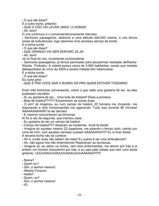 - O que ele disse?
E a outra bicha, gritando:
- QUE O VÔO VAI LEVAR UMAS 12 HORAS!
- Ah, bom!
O voo continuou e o comandantenovamente interveio:
- Senhores passageiros, estamos a uma altitude de5.000 metros, e nós temos
sinais de turbulencias; logo daremos incio aonosso serviço de bordo.
E a bicha surda:
- O que ele disse?
- QUE ORANGO VAI SER SERVIDO JÁ JÁ!
- Ah, bom!
Já no final do voo, novamente ocomandante:
- Senhores passageiros, já temos permissão para pousarmos nacidade deWacka-
Wacka, Timbuktu. A cidade possui cerca de 3.000 habitantes, sendo que metade
delesportador do vírus da AIDS e aoutra metade tem tuberculose.
E a bicha surda:
- O que ele disse?
Ea outra grita:
- QUE É PRA VOCE DAR A BUNDA SÓ PRA QUEM ESTIVER TOSSINDO

Eram três bichinhas conversando, sobre o que cada uma gostaria de ser, se elas
pudessem escolher:
- Ai, eu gostaria de ser... Uma bola de futebol!! Disse a primeira.
- Bola de futebol??!?!?! Exclamaram as outras duas.
- E sim! Já imaginou, eu num campo de futebol, 20 homens me chutando, me
disputando e dois homenzarrões me agarrando. Tudo isso durante 90 minutos!
AAAAAAAAHHH! Ia ser demais!
- E mesmo! concordaram as bichonas.
Aí foi a vez da segunda, que mandou essa.
- Eu gostaria de ser um campo de futebol.
- Campo de futebol?!!? disseram as madames. Você tá doida!
- Imagina só aqueles mesmo 22 jogadores, me pisando o tempo todo, caindo por
cima de mim, com aquelas camisas suadas! AAAAAAhhh!!!!! Eu ia ficar doida!
A terceira bicha não se conteve:
- Ah é, vocês duas não sabem de nada! Eu queria é ser uma ambulância!!!
- Ah, não agora nós não entendemos! Replicaram as dondocas.
- Imagina só, eu estou na minha, vem dois enfermeirões, me abrem por trás e ai
enfiam um homem toooodinho por trás, e eu saio pela cidade que nem uma doida
gritando. UUUUAAUUUAUUUUAAAUUUUAAAAAA!!!!!!!!

- Nome?
- Quem eu?
- Sim, o senhor mesmo!
- Alberto Furquim.
- Idade?
- Quem, eu?
- Sim, o senhor mesmo!
- 43


                                    - 50 -
 