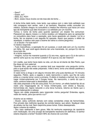 - Sexo?
- Quem, eu?
- NAO, EU, PO!!!
- Bom, esses meus óculos cor-de-rosa são de bicha ...

A bicha tinha dado tanto, mais tanto, que estava com o rabo todo esfolado que
não conseguia nem sentar, nem ir ao banheiro. Resolveu então consultar um
médico. Quando chegou no consultório o médico lhe informou que havia um novo
tipo de transplante que eles trocavam o cú esfolado por um novinho.
Tomou o nome da bicha para quando aparecer um doador lhe comunicar.
Passaram-se alguns meses e a bicha recebeu um telegrama para se apresentar
no consultório para fazer a operação, pois havia aparecido um doador. Lá foi a
bicha, fez os exames e em seguida foi operada. Assim que passou o efeito da
anestesia, o médico veio para o exame de rotina e a bicha perguntou:
- E aí Doutor. Foi tudo bem?
O médico responde:
- Tudo maravilhoso, a operação foi um sucesso, e você está com um Cu novinho
em folha. Só, que você agora deveria dar uma maneirada, né, porque Cú não se
troca todo dia.
Aí a bicha responde:
- Imagine, nunca me maneirei quando o Cú era meu, agora que o Cú é de outro o
senhor acho que eu vou tomar cuidado? Aí é que eu vou dar mesmo!!

Um viadão, que tanto havia dado na vida, um dia se vê diante de São Pedro, que
lhe disse em tom paternal:
"Querido filho, para entrar no paraíso terá que responder uma pergunta minha,
para a qual ainda não estás preparado. Volta a terra, toma uma destas pastilhas e
venha a mim!".
O viado toma a droga e em alguns minutos têm uma puta diarréia por 10 minutos
seguidos. Pálido, após a cagada o viado reencontra o santo, que lhe dá outra
pílula e o manda tomar como a primeira. O efeito é imediato e terrível, faz o viado
cagar ininterruptamente por 3 longas horas. No reencontro, o santo diz que o
viado, embora extenuado e desidratado, ainda
não está preparado e lhe dá outra pílula. Foi um horror, um efeito bestial faz dá ao
viado uma megacagada de 12 horas ininterruptas, com direito a fissuras,
hemorróidas etc. Agora reduzido a uma larva humana, retorna ao Santo que o
aprova balançando a cabeça:
"Agora sim estás preparado para responder minha pergunta! Entendeu agora,
viado de merda, para que serve o cu?"

A bicha vai ao médico:
- Doutor, estou sofrendo demais com estas constantes crises de hemorróidas.
Fico privado das melhores iguarias da comida baiana, que adoro. Qualquer dose
de whisky me faz mal. Nem caipirinha posso tomar. Estou desesperado.
Após o exame do médico:
- Seu caso realmente e bem grave. Não há nenhuma esperança de resolvê-lo
com medicação. Só uma cirurgia de transplante resolveria em definitivo. O senhor
estaria disposto a tentar? Existem 99% de chance de cura total.


                                       - 51 -
 