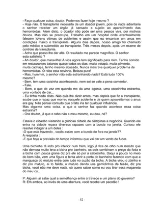 - Faço qualquer coisa, doutor. Podemos fazer hoje mesmo ?
- Hoje não. O transplante necessita de um doador jovem, pois de nada adiantaria
o senhor receber um órgão já cansado e sujeito ao aparecimento das
hemorróidas. Alem disto, o doador não pode ser uma pessoa viva, por motivos
óbvios. Mas não se preocupe. Trabalho em um hospital onde eventualmente
falecem jovens vitimas de acidentes e assim que eu encontrar um anus em
condições marco o transplante. Alguns dias depois, nosso amigo foi chamado
pelo médico e submetido ao transplante. Três meses depois, após um exame de
controle de transplante.
- Acho que posso lhe dar alta. O resultado me parece magnífico. O senhor
esta satisfeito ?
- Ah doutor, que maravilha! A vida agora tem significado para mim. Tenho comido
em restaurantes baianos quase todos os dias, muito vatapá, muita pimenta,
muita cachaça, tenho mesmo abusado. Nunca mais tive qualquer problema de
hemorróidas. O rabo esta novinho. Beleza pura!
- Mas, hummm, o senhor não esta estranhando nada? Está tudo 100%
mesmo?
- Bem, tem uma coisinha acontecendo, nem sei se vale a pena comentar.
- Fale.
- Bem, e que de vez em quando me da uma agonia, uma coceirinha estranha,
uma vontade de dar...
- Eu tinha medo disto. Não quis lhe dizer antes, mas depois que fiz o transplante,
soube que o rapaz que morreu naquele acidente e de quem aproveitamos o anus
era gay. Não pensei contudo que o fato iria ter qualquer influência.
Mas diga-me uma coisa, o que o senhor faz quando acontece essa coisa
estranha?
- Ora doutor, já que o rabo não e meu mesmo, eu dou, né?

Estava o cidadão visitando a gloriosa cidade de campinas a negócios. Quando ele
entra na cidade repara diversos rapazes com a bunda na janela. Curioso ele
resolve indagar a um deles :
-O que esta havendo , vocês assim com a bunda de fora na janela??
A resposta :
-E que hoje a previsão do tempo informou que vai dar um vento de fuder.

Uma bichinha tá indo pro interior num trem, logo já fica de olho num matuto que
não demora muito leva a bicha pro banheiro, os dois combinam o preço da foda e
a bicha com pouca grana diz pra ele só por a cabecinha. Daqui a pouco no meio
do bem bão, vem uma figura e tenta abrir a porta do banheiro fazendo com que a
manguaça do matuto entra com tudo no cuzão da bicha. A bicha virou o zóinho e
diz pro matuto, ai to falida, o matuto dando uns gemidinhos de tesão, diz pra
bicha, você não me deve nada, só quero saber como eu vou tirar essa maçaneta
do meu cú...

P: Alguém aí sabe qual a semelhança entre o traveco e um plano do governo?
R: Em ambos, ao invés de uma abertura, você recebe um pacotão !




                                      - 52 -
 