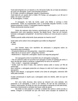 Você está dirigindo em um deserto e vê o fernando Collor de um lado da estrada e
do outro um advogado, quam você atropela primeiro?
R: O Collor, primeiro a obrigação, depois o divertimento.
Você está em um quarto com o Collor, PC Farias, um advogado e um 38 com 2
balas, em quem você atira?
R: No advogado, 2 vezes.

      O advogado, no leito da morte, pede uma Bíblia e começa a lê-la
avidamente. Todos se surpreendem com a conversão daquele homem, e uma
pessoa pergunta o motivo. O advogado doente responde:
"Estou procurando brechas na lei".

       Certo dia estavam dois homens caminhando por um cemitério quando se
depararam com uma sepultura recente. Na lápide lia-se: "Aqui jaz um homem
honesto e advogado competente". Ao terminar a leitura um virou-se para o outro e
disse:
"Desde quando estão enterrando duas pessoas na mesma cova?"

Você sabe como salvar cinco advogados que estão se afogando?
R: Não
- ótimo!

       Um homem entra num escritório de advocacia e pergunta sobre os
honorários para consultoria.
- Cinqüenta dólares por três perguntas - responde o advogado.
- Mas não é um pouco caro? - pergunta o homem.
- Realmente é - responde o advogado. Qual é sua segunda pergunta?

       Um açougueiro entra no escritório de um advogado e pergunta:
- "Se um cachorro solto na rua entra num açougue e rouba um pedaço de carne, o
dono da loja tem direito a reclamar o pagamento do dono do cachorro?"
- "Sim, é claro" -- responde o advogado.
" Então você me deve 8 reais. Seu cachorro estava solto e roubou um filé da
minha loja"
Sem reclamar, o advogado preenche um cheque no valor de 8 reais e entrega ao
açougueiro.
Alguns dias depois, o açougueiro recebe uma carta do advogado, cobrando 200
reais pela consulta.

Custas processuais é aquilo que o advogado cobra do cliente, além do que foi
combinado.

       Em uma noite chuvosa, dois carros se chocam em uma estrada. Um
pertencia a um advogado, o outro a um médico. Ao sair de seu automóvel, o
médico, preocupado, se dirige ao carro do advogado e pergunta se ele está ferido,
examina-o brevemente e constata não haver nada de grave.
       Só então os dois passam a verificar o estado dos carros e como se deu a
batida. Chegam a conclusão de que não havia como escapar do acidente na


                                      -8-
 
