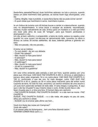 Sexta-feira passada(Páscoa) duas bichinhas estavam na luta a procura, quando
passa um baita marinheiro todo garboso, as bichas ficam logo alvoroçadas, uma
diz:
- Calma, Brigitte, hoje é proibido, é sexta-feira Santa não se pode comer carne!!
- E quem disse que marinheiro é carne, marinheiro é peixe...

Ia um ônibus de turismo com 40 bichas loucas a cantar e a desmunhecar, quando
caiu no despenhadeiro. A única bicha a escapar do acidente, traumatizada,
resolveu mudar radicalmente de vida. Entrou para um mosteiro e a vida que tinha
era rezar pela alma de suas 39 ''amigas'', para que fossem perdoadas e
alcançassem o céu.
Um dia, já bem velhinho, o arrependido, a beira da morte, estava na capela a orar
quando viu uma nuvem cor-de-rosa se aproximando dele. Levantou os olhos e
divisou as outras 39 bichas saltitantes, de asas, batendo palmas e gritando em
coro:
- Não era pecado, não era pecado...

A bicha vai ao médico:
- To com dodói! - diz em voz afetada.
- Onde? Na cabeça?
- Não, doutor! é mais para baixo!
- O pescoço?
- Não, doutor! é mais para baixo!
- O estômago?
- Não, doutor! é mais para baixo!
- Já sei! é o passarinho!
- Não, doutor! é a gaiolinha!

Um cara vinha andando pela estrada a cem por hora, quando passou por uma
placa que informava: CAO QUE FAZ CHUPETA A 200 m, diminuiu a velocidade e
pensou devo estar enganado, foi e viu outra placa: CãO QUE FAZ CHUPETA A
100 m, confirmado o que ele vira, foi mais devagar, outra: CãO QUE FAZ
CHUPETA A 50 m, passou os 50 m outra placa indicando para ele entrar numa
ruazinha de terra, foi indo foi indo, encontrou um senhor embaixo de uma arvore e
um puta dum pastorzão sentado do lado dele. O cara chegou e perguntou. E aqui
que o cão faz chupeta? é aqui mesmo disse o outro. Então duvido faca o cão
fazer chupeta aqui ó, e tirou pra fora. O homem falou pro cachorro:
- FAZ CHUPETA DUQUE, FAZ CHUPETA DUQUE! - e o cão nem se movia - FAZ
CHUPETA
DUQUE, FAZ CHUPETA DUQUE. - e o cão nada. ele pegou no pau do cara,
olhou pro cachorro e disse:
- DUQUE vou te ensinar pela ultima vez hein...

Você irá à festa das nozes em Campinas?
Você não sabe?
E só passar pela via Anhanguera... tem uma faixa dizendo assim:
VENHAM COMER NOZ (com z..)



                                        - 53 -
 