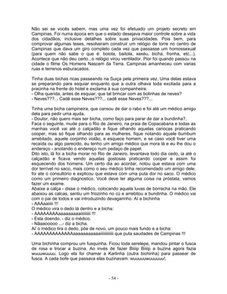 Não sei se vocês sabem, mas uma vez foi efetuado um projeto secreto em
Campinas. Foi numa época em que o estado desejava maior controle sobre a vida
dos cidadãos, inclusive detalhes sobre suas privacidades. Pois bem, para
comprovar algumas teses, resolveram construir um relógio de torre no centro de
Campinas que dava um giro completo cada vez que passasse um homossexual
(para quem não sabe o que é: boiola, baitola, xexéu, bicha, fronha, etc...).
Acontece que não deu certo...o relógio virou ventilador. Pior foi quando passou na
cidade o filme Os Homens Nascem da Terra. Campinas amanheceu com varias
ruas e terrenos esburacados.

Tinha duas bichas ricas passeando na Suiça pela primeira vez. Uma delas estava
se preparando para esquiar enquanto que a outra olhava toda excitada para a
pracinha na frente do hotel e exclama à sua companheira:
- Olha querida, antes de esquiar, que tal brincar com as bolinhas de neves?
- Neves???... Cadê esse Neves???... cadê esse Neves???...

Tinha uma bicha campineira, que cansou de dar o rabo e foi até um médico amigo
dela para pedir uma ajuda.
- Doutor, não quero mais ser bicha, como faço para parar de dar a bundinha?.
Faca o seguinte, mude para o Rio de Janeiro, na praia de Copacabana e todas as
manhas você vai até o calçadão e fique olhando aquelas cariocas praticando
cooper, mas só fique olhando para as mulheres, fique notando aquele bumbum
arrebitado, aquele corpinho violão, e esquece homem, e se caso você tiver uma
recaída ou algo parecido, eu tenho um amigo médico que mora lá e eu lhe dou o
endereço - anotando o endereço num pedaço de papel.
Dito isto, lá foi a bicha morar no Rio de Janeiro, levantava todo dia cedo, ia até o
calçadão e ficava vendo aquelas gostosas praticando cooper e assim foi
esquecendo dos homens. Um certo dia ao acordar, notou que estava com uma
dor terrível no saco, mais como o seu médico tinha recomendado um amigo dele,
foi ate o consultório e explicou que estava com uma puta dor no saco. O médico
como um primeiro diagnostico. Você deve ter alguma coisa na próstata, vamos
fazer um exame.
Abaixe a calça - disse o médico, colocando aquela luvas de borracha na mão. Ele
abaixou as calcas, sentiu um friozinho no cú e arrebitou a bundinha. O médico vai
com o pai de todos e vai introduzindo devagarinho. Aí a bichinha
- AAAaaiiiii !!!
O médico vira o dedo lá dentro e a bicha:
- AAAAAAAAaaaaaaaaaiiiiiiiiii !!!
- Esta doendo. - diz o médico.
- Nãaaooooo ...- diz a bicha.
Ai' o médico tira o dedo, põe de novo, um pouco mais fundo e a bicha:
- AAAAAAAAAAAAAaaaaaaaaaaaiiiiiiiiiiiii que puta saudades de Campinas !!!

Uma bichinha comprou um fusquinha. Ficou toda serelepe, mandou pintar o fusca
de rosa e trocar a buzina. Ao invés de fazer Biiiip Biiiip a buzina agora fazia
wuuuwuuuu. Logo ela foi chamar a Karlinha (outra bichinha) para passear de
fusca. A cada bofe que passava elas buzinavam: wuuuuuwuuuuuu!.



                                       - 54 -
 