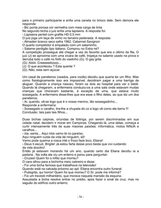 para o primeiro participante e enfia uma caneta no brioco dele. Sem demora ele
responde:
- Bic ponta porosa cor vermelha com meia carga de tinta
No segundo bicha o juiz enfia uma lapiseira. A resposta foi:
- Lapiseira pentel com grafite HD 0.5 mm
O juiz joga um taça de vinho no terceiro pederasta. A resposta:
- Almaden branco seco safra 1962. Cabernet Savignon
O quarto competidor é empalado com um salaminho.
- Salame perdigão tipo italiano. Comprou no Extra né?
A competição prossegue até chegar a vez do favorito que era o último da fila. O
juiz (J) se aproxima com uma xícara de café, tropeça no salame usado na prova e
derruba todo o café no fiofó do viadinho (G). O gay grita.
(G): Aiiiiiii. Creeeeedoooo...
(J): O que aconteceu ? Esta quente ?
(G): Não, esta sem açúcar.

Um casal de paneleiros (veados, para vocês) decidiu que queria ter um filho. Mas
como fisiologicamente isso era impossível, decidiram pagar a uma barriga de
aluguer. Quando a criança nasceu, foram os dois ao hospital para ver o bebê.
Quando lá chegaram, a enfermeira conduziu-os a uma sala onde estavam muitas
crianças que choravam bastante, à exceção de uma, que estava muito
sossegada. A enfermeira disse-lhes que era esse o filho deles, ao que diz um dos
paneleiros:
- Ai, querido, vê-se logo que é o nosso menino, tão sossegadinho...
Responde a enfermeira:
- Sossegado o caralho, tire-lhe a chupeta do cú e logo vê como ele berra !!!
Conclusão: tais pais tais filhos...

Duas bichas caipiras, oriundas de Ibitinga, por serem discriminadas em sua
cidade natal, decidem ir morar em Campinas. Chegando lá, uma delas, começa a
curtir intensamente três de suas maiores paixões: informática, motos NINJA e
caralhos...
- óia, santa... Aqui nóis vamo tá no paraíso.
Aqui ninguém cuida da vida de ninguém, sô!
Vamo pode queima a rosca inté o frozo faze bico, Eliana!
- Deus ti escuti, Brigite! Já estou farta desse povo besta que vivi cuidando
da vida dozotro!
Então já estavam morando há um ano, quando certo dia Eliana decidiu ia a
padaria . Na volta ela viu um enterro e parou para perguntar:
- Cruzes! Quem foi o infiliz que morreu?
O cara olhou para a bichinha meio cabreiro e disse:
- Foi uma bicha famosa que trabalhava na televisão!
Quando está na calcada próximo ao apt. Eliana encontra outro funeral:
- Putisgrila, qui horror! Quem foi que morreu? O Sr. pode me informá?
- Foi um travesti milhardário, que morava naquela mansão da esquina.
Assustada a bicha resolve entrar no prédio, após fazer o sinal da cruz, mas no
saguão do edifício outro enterro:



                                     - 56 -
 